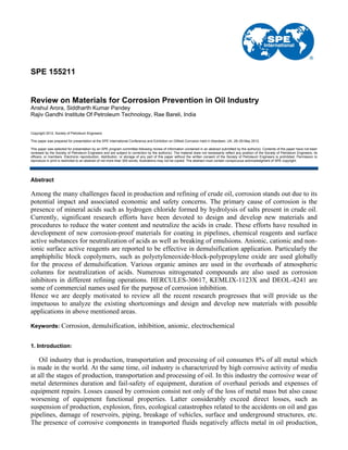 SPE 155211
Review on Materials for Corrosion Prevention in Oil Industry
Anshul Arora, Siddharth Kumar Pandey
Rajiv Gandhi Institute Of Petroleum Technology, Rae Bareli, India
Copyright 2012, Society of Petroleum Engineers
This paper was prepared for presentation at the SPE International Conference and Exhibition on Oilfield Corrosion held in Aberdeen, UK, 28–29 May 2012.
This paper was selected for presentation by an SPE program committee following review of information contained in an abstract submitted by the author(s). Contents of the paper have not been
reviewed by the Society of Petroleum Engineers and are subject to correction by the author(s). The material does not necessarily reflect any position of the Society of Petroleum Engineers, its
officers, or members. Electronic reproduction, distribution, or storage of any part of this paper without the written consent of the Society of Petroleum Engineers is prohibited. Permission to
reproduce in print is restricted to an abstract of not more than 300 words; illustrations may not be copied. The abstract must contain conspicuous acknowledgment of SPE copyright.
Abstract
Among the many challenges faced in production and refining of crude oil, corrosion stands out due to its
potential impact and associated economic and safety concerns. The primary cause of corrosion is the
presence of mineral acids such as hydrogen chloride formed by hydrolysis of salts present in crude oil.
Currently, significant research efforts have been devoted to design and develop new materials and
procedures to reduce the water content and neutralize the acids in crude. These efforts have resulted in
development of new corrosion-proof materials for coating in pipelines, chemical reagents and surface
active substances for neutralization of acids as well as breaking of emulsions. Anionic, cationic and non-
ionic surface active reagents are reported to be effective in demulsification application. Particularly the
amphiphilic block copolymers, such as polyetyleneoxide-block-polypropylene oxide are used globally
for the process of demulsification. Various organic amines are used in the overheads of atmospheric
columns for neutralization of acids. Numerous nitrogenated compounds are also used as corrosion
inhibitors in different refining operations. HERCULES-30617, KEMLIX-1123X and DEOL-4241 are
some of commercial names used for the purpose of corrosion inhibition.
Hence we are deeply motivated to review all the recent research progresses that will provide us the
impetuous to analyze the existing shortcomings and design and develop new materials with possible
applications in above mentioned areas.
Keywords: Corrosion, demulsification, inhibition, anionic, electrochemical
1. Introduction:
Oil industry that is production, transportation and processing of oil consumes 8% of all metal which
is made in the world. At the same time, oil industry is characterized by high corrosive activity of media
at all the stages of production, transportation and processing of oil. In this industry the corrosive wear of
metal determines duration and fail-safety of equipment, duration of overhaul periods and expenses of
equipment repairs. Losses caused by corrosion consist not only of the loss of metal mass but also cause
worsening of equipment functional properties. Latter considerably exceed direct losses, such as
suspension of production, explosion, fires, ecological catastrophes related to the accidents on oil and gas
pipelines, damage of reservoirs, piping, breakage of vehicles, surface and underground structures, etc.
The presence of corrosive components in transported fluids negatively affects metal in oil production,
 