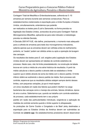 Curso Preparatório para o Concurso Público Federal   
Ministério da Agricultura, Pecuária e Abastecimento 
 
Módulo: Programas de Autocontrole 
Profª Iracema M. de Carvalho  Página 99 
 
Contagem Total de Mesófilos e Enterobacteriaceae, colhendo-se 5 -10
amostras por semana durante seis semanas consecutivas. Para os
estabelecimentos credenciados à exportação para a União Européia e Estados
Unidos, simultaneamente, entendemos que poderão
ser realizados os testes para E.coli e Samonella, na forma prevista na
legislação dos Estados Unidos, acrescidos da prova para Contagem Total de
Microrganismos Mesófilos, aplicando-se para este indicador a metodologia
prevista na referida Decisão.
A Decisão 2001/471/UE, não define, precisamente, o momento mais adequado
para a colheita de amostras para teste dos microrganismos indicadores,
salienta apenas que as amostras devem ser colhidas antes do resfriamento;
portanto, os “swabs” podem ser obtidos antes ou após a operação de lavagem
das carcaças.
Os resultados dos testes para E. coli, exigidos pela Legislação dos Estados
Unidos devem ser apresentados em tabelas de controle estatístico de
processo. Neste caso, não há limite preestabelecido; na construção da tabela
leva-se em conta a média de uma série histórica de resultados. A partir da
média calcula-se o desvio padrão e através dele se estabelece o limite
superior que é obtido através da soma da média com o desvio padrão. O limite
inferior obtém-se subtraindo o desvio padrão da média. Num processo sob
controle, espera-se que os resultados obtidos estejam sempre dentro desses
limites, com pequenas variações, já que é irreal esperar
um único resultado em razão dos fatores que podem interferir na carga
bacteriana das carcaças como o manejo dos animais, fatores climáticos, época
do ano e outros. Salientamos que, quando se trabalha com controle estatístico
de processo, cada estabelecimento tem o seu próprio
padrão em razão das particularidades individuais, exigindo-se a aplicação de
medidas de controle somente quando o limite superior é ultrapassado.
As produções de Carne Cozida e Congelada e de Beef Jerky destinadas a
exportação para os Estados Unidos da América devem ser submetidas ao
Controle de Listeria spp. Os estabelecimentos produtores devem desenvolver
 
