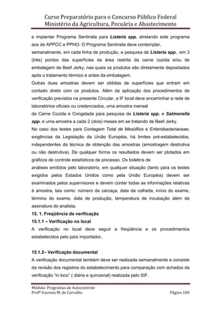Curso Preparatório para o Concurso Público Federal   
Ministério da Agricultura, Pecuária e Abastecimento 
 
Módulo: Programas de Autocontrole 
Profª Iracema M. de Carvalho  Página 100 
 
e implantar Programa Sentinela para Listeria spp, atrelando este programa
aos de APPCC e PPHO. O Programa Sentinela deve contemplar,
semanalmente, em cada linha de produção, a pesquisa de Listeria spp., em 3
(três) pontos das superfícies da área restrita da carne cozida e/ou de
embalagem de Beef Jerky, nas quais os produtos são diretamente depositados
após o tratamento térmico e antes da embalagem.
Outras duas amostras devem ser obtidas de superfícies que entram em
contado direto com os produtos. Além da aplicação dos procedimentos de
verificação previstos na presente Circular, a IF local deve encaminhar a rede de
laboratórios oficiais ou credenciados, uma amostra mensal
de Carne Cozida e Congelada para pesquisa de Listeria spp. e Salmonella
spp. e uma amostra a cada 2 (dois) meses em se tratando de Beef Jerky.
No caso dos testes para Contagem Total de Mesófilos e Enterobacteriaceae,
exigências da Legislação da União Européia, há limites pré-estabelecidos,
independentes da técnica de obtenção das amostras (amostragem destrutiva
ou não destrutiva). De qualquer forma os resultados devem ser plotados em
gráficos de controle estatísticos de processo. Os boletins de
análises emitidos pelo laboratório, em qualquer situação (tanto para os testes
exigidos pelos Estados Unidos como pela União Européia) devem ser
examinados pelos supervisores e devem conter todas as informações relativas
à amostra, tais como: número da carcaça, data da colheita, início do exame,
término do exame, data de produção, temperatura de incubação além da
assinatura do analista.
15. 1. Freqüência da verificação
15.1.1 – Verificação no local
A verificação no local deve seguir a freqüência e os procedimentos
estabelecidos pelo país importador.
15.1.2– Verificação documental
A verificação documental também deve ser realizada semanalmente e consiste
da revisão dos registros do estabelecimento para comparação com achados da
verificação “in loco” ( diária e quinzenal) realizada pelo SIF.
 