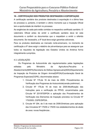 Curso Preparatório para o Concurso Público Federal   
Ministério da Agricultura, Pecuária e Abastecimento 
 
Módulo: Programas de Autocontrole 
Profª Iracema M. de Carvalho  Página 101 
 
16 – CERTIFICAÇÃO DOS PRODUTOS DESTINADOS À EXPORTAÇÃO
A certificação sanitária dos produtos destinados à exportação é a última fase
do processo e, portanto, é também o último momento que a Inspeção Oficial
tem a oportunidade de interferir no processo.
As exigências de cada país estão contidas no respectivo certificado sanitário. O
veterinário Oficial antes de emitir o certificado sanitário deve ler este
documento e conferir os documentos que o respaldam a emitir o referido
documento. Se necessário, a IF local deve exigir garantias adicionais.
Para os produtos destinados ao mercado norte-americano, no momento da
certificação a IF deve exigir o relatório de pré-embarque para se assegurar que
todos os requisitos da legislação dos Estados Unidos da América forma
integralmente cumpridos.
4.3. LEGISLAÇÃO
Os Programas de Autocontrole são regulamentados pelas legislações
editadas pelo Ministério da Agricultura,Pecuária e
Abastecimento(MAPA)/Secretaria de Defesa Agropecuária(SDA)/Departamento
de Inspeção de Produtos de Origem Animal(DIPOA)/Coordenação Geral de
Programas Especiais(CGPE), discriminadas abaixo:
1. Circular Nº 175,de 16 de maio de 2005- Procedimentos de
Verificação dos Programas de Autocontrole(versão preliminar) .
2. Circular Nº 176,de 16 de maio de 2005-Modificação das
Instruções para a verificação do PPHO, encaminhados pela
Circular Nº 201/97/DIPOA e aplicação dos Procedimentos de
Verificação dos Elementos de Inspeção previstos na Circular Nº
175/2005, CGPE/DIPOA .
3. Circular Nº 294, de 5 de maio de 2006-Diretrizes para aplicação
das Circulares Nº 175/05 e 176/05 nos estabelecimentos de abate
de aves: novas freqüências .
 