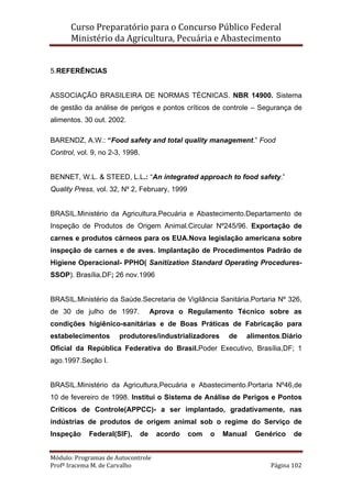 Curso Preparatório para o Concurso Público Federal   
Ministério da Agricultura, Pecuária e Abastecimento 
 
Módulo: Programas de Autocontrole 
Profª Iracema M. de Carvalho  Página 102 
 
5.REFERÊNCIAS
ASSOCIAÇÃO BRASILEIRA DE NORMAS TÉCNICAS. NBR 14900. Sistema
de gestão da análise de perigos e pontos críticos de controle – Segurança de
alimentos. 30 out. 2002.
BARENDZ, A.W.: “Food safety and total quality management.” Food
Control, vol. 9, no 2-3, 1998.
BENNET, W.L. & STEED, L.L.: “An integrated approach to food safety.”
Quality Press, vol. 32, Nº 2, February, 1999
BRASIL.Ministério da Agricultura,Pecuária e Abastecimento.Departamento de
Inspeção de Produtos de Origem Animal.Circular Nº245/96. Exportação de
carnes e produtos cárneos para os EUA.Nova legislação americana sobre
inspeção de carnes e de aves. Implantação de Procedimentos Padrão de
Higiene Operacional- PPHO( Sanitization Standard Operating Procedures-
SSOP). Brasília,DF; 26 nov.1996
BRASIL.Ministério da Saúde.Secretaria de Vigilância Sanitária.Portaria Nº 326,
de 30 de julho de 1997. Aprova o Regulamento Técnico sobre as
condições higiênico-sanitárias e de Boas Práticas de Fabricação para
estabelecimentos produtores/industrializadores de alimentos.Diário
Oficial da República Federativa do Brasil.Poder Executivo, Brasília,DF; 1
ago.1997.Seção I.
BRASIL.Ministério da Agricultura,Pecuária e Abastecimento.Portaria Nº46,de
10 de fevereiro de 1998. Institui o Sistema de Análise de Perigos e Pontos
Críticos de Controle(APPCC)- a ser implantado, gradativamente, nas
indústrias de produtos de origem animal sob o regime do Serviço de
Inspeção Federal(SIF), de acordo com o Manual Genérico de
 