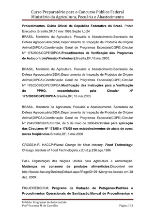 Curso Preparatório para o Concurso Público Federal   
Ministério da Agricultura, Pecuária e Abastecimento 
 
Módulo: Programas de Autocontrole 
Profª Iracema M. de Carvalho  Página 103 
 
Procedimentos. Diário Oficial da República Federativa do Brasil. Poder
Executivo, Brasília,DF;16 mar.1998.Seção I,p.24
BRASIL. Ministério da Agricultura, Pecuária e Abastecimento.Secretaria de
Defesa Agropecuária(SDA).Departamento de Inspeção de Produtos de Origem
Animal(DIPOA).Coordenação Geral de Programas Especiais(CGPE).Circular
Nº 175/2005/CGPE/DIPOA.Procedimentos de Verificação dos Programas
de Autocontrole(Versão Preliminar).Brasília,DF;16 mai.2005.
BRASIL. Ministério da Agricultura, Pecuária e Abastecimento.Secretaria de
Defesa Agropecuária(SDA).Departamento de Inspeção de Produtos de Origem
Animal(DIPOA).Coordenação Geral de Programas Especiais(CGPE).Circular
Nº 176/2005/CGPE/DIPOA.Modificação das Instruções para a Verificação
do PPHO, encaminhados pela Circular Nº
175/2005/CGPE/DIPOA.Brasília,DF; 16 mai.2005
BRASIL. Ministério da Agricultura, Pecuária e Abastecimento. Secretaria de
Defesa Agropecuária(SDA).Departamento de Inspeção de Produtos de Origem
Animal(DIPOA).Coordenação Geral de Programas Especiais(CGPE).Circular
Nº 294/2006/CGPE/DIPOA, de 5 de maio de 2006-Diretrizes para aplicação
das Circulares Nº 175/05 e 176/05 nos estabelecimentos de abate de aves:
novas freqüências.Brasília,DF; 5 mai.2006
CROSS,H.R. HACCP:Pivotal Change for Meat Industry. Food Technology:
Chicago, Institute of Food Technologists,v.2;n.8;p.236;ago.1996
FAO- Organização das Nações Unidas para Agricultura e Alimentação.
Mudanças no consumo de produtos alimentícios.Disponível em
http://faostat.fao.org/DesktopDefault.aspx?PageID=291&lang=es.Acesso em 28
dez. 2009.
FIGUEIREDO,R.M. Programa de Redução de Patógenos:Padrões e
Procedimentos Operacionais de Sanitização.Manual de Procedimentos e
 