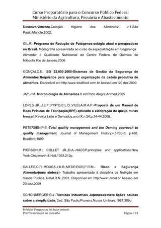 Curso Preparatório para o Concurso Público Federal   
Ministério da Agricultura, Pecuária e Abastecimento 
 
Módulo: Programas de Autocontrole 
Profª Iracema M. de Carvalho  Página 104 
 
Desenvolvimento.Coleção Higiene dos Alimentos; v.1,São
Paulo:Manole,2002.
GIL,R. Programa de Redução de Patógenos:estágio atual e perspectivas
no Brasil. Monografia apresentada ao curso de especialização em Segurança
Alimentar e Qualidade Nutricional do Centro Federal de Química de
Nilópolis.Rio de Janeiro.2006
GONÇALO,E. ISO 22.000:2005-Sistemas de Gestão da Segurança de
Alimentos:Requisitos para qualquer organização da cadeia produtiva de
alimentos. Disponível em http:/www.totalfood.com.br Acesso em :20 dez.2009
JAY,J.M. Microbiologia de Alimentos.6 ed.Porto Alegre:Artmed,2005
LOPES JR.,J.E.F.;PINTO,C.L.O.;VILELA,M.A.P.-Proposta de um Manual de
Boas Práticas de Fabricação(BPF) aplicado a elaboração de queijo minas
frescal. Revista Leite e Derivados;ano IX;n.54;p.34-44,2000.
PETERSEN,P.B.-Total quality management and the Deming approach to
quality management. Journal of Management History;v.5;ISS.8; p.468,
Bradford,1999.
PIERSON,M.; COLLET JR.,D.A.-HACCP:principles and applications.New
York:Chapmann & Hall,1992.212p.
SALLES,C.R.;MOURA,J.K.B.;MEDEIROS,P.R.M.- Risco e Segurança
Alimentar(uma síntese)- Trabalho apresentado à disciplina de Nutrição em
Saúde Pública. Natal,R.N.,2001. Disponível em http:/www.ufrnet.br Acesso em
20 dez.2009
SCHONBERGER,R.J.-Técnicas Industriais Japonesas:nove lições ocultas
sobre a simplicidade. 2ed. São Paulo:Pioneira,Novos Umbrais;1987.309p.
 