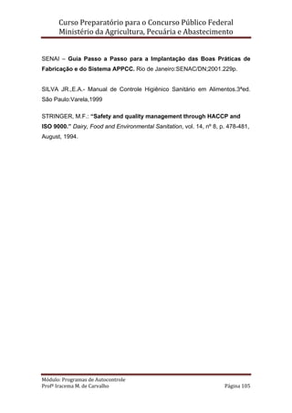 Curso Preparatório para o Concurso Público Federal   
Ministério da Agricultura, Pecuária e Abastecimento 
 
Módulo: Programas de Autocontrole 
Profª Iracema M. de Carvalho  Página 105 
 
SENAI – Guia Passo a Passo para a Implantação das Boas Práticas de
Fabricação e do Sistema APPCC. Rio de Janeiro:SENAC/DN;2001.229p.
SILVA JR.,E.A.- Manual de Controle Higiênico Sanitário em Alimentos.3ªed.
São Paulo:Varela,1999
STRINGER, M.F.: “Safety and quality management through HACCP and
ISO 9000.” Dairy, Food and Environmental Sanitation, vol. 14, nº 8, p. 478-481,
August, 1994.
 