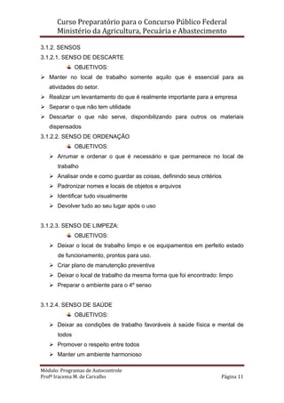 Curso Preparatório para o Concurso Público Federal   
Ministério da Agricultura, Pecuária e Abastecimento 
 
Módulo: Programas de Autocontrole 
Profª Iracema M. de Carvalho  Página 11 
 
3.1.2. SENSOS
3.1.2.1. SENSO DE DESCARTE
OBJETIVOS:
Manter no local de trabalho somente aquilo que é essencial para as
atividades do setor.
Realizar um levantamento do que é realmente importante para a empresa
Separar o que não tem utilidade
Descartar o que não serve, disponibilizando para outros os materiais
dispensados
3.1.2.2. SENSO DE ORDENAÇÃO
OBJETIVOS:
Arrumar e ordenar o que é necessário e que permanece no local de
trabalho
Analisar onde e como guardar as coisas, definindo seus critérios
Padronizar nomes e locais de objetos e arquivos
Identificar tudo visualmente
Devolver tudo ao seu lugar após o uso
3.1.2.3. SENSO DE LIMPEZA:
OBJETIVOS:
Deixar o local de trabalho limpo e os equipamentos em perfeito estado
de funcionamento, prontos para uso.
Criar plano de manutenção preventiva
Deixar o local de trabalho da mesma forma que foi encontrado: limpo
Preparar o ambiente para o 4º senso
3.1.2.4. SENSO DE SAÚDE
OBJETIVOS:
Deixar as condições de trabalho favoráveis à saúde física e mental de
todos
Promover o respeito entre todos
Manter um ambiente harmonioso
 