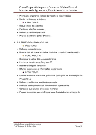 Curso Preparatório para o Concurso Público Federal   
Ministério da Agricultura, Pecuária e Abastecimento 
 
Módulo: Programas de Autocontrole 
Profª Iracema M. de Carvalho  Página 12 
 
Promover a ergonomia no local de trabalho e nas atividades
Manter os 3 sensos anteriores
RESULTADOS:
Reduz o risco de acidentes
Facilita as relações pessoais
Melhora a saúde ocupacional
Prepara o ambiente para o 5º senso
3.1.2.5. SENSO DE AUTO-DISCIPLINA
OBJETIVOS:
Melhorar constantemente
Desenvolver a força de vontade e disciplina, cumprindo o estabelecido
COMO APLICAR?
Disciplinar a prática dos sensos anteriores
Incorporar os valores do Programa 5S
Realizar avaliações periódicas
Difundir os conceitos e informações regularmente
RESULTADOS
Elimina o controle autoritário, pois todos participam da manutenção do
Programa 5S
Melhora o ambiente e as relações pessoais
Promove o cumprimento dos procedimentos operacionais
Constante auto-análise e busca de melhorias
Prepara a empresa para um Programa de Qualidade mais abrangente
 