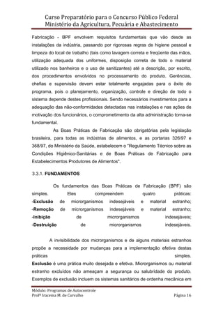 Curso Preparatório para o Concurso Público Federal   
Ministério da Agricultura, Pecuária e Abastecimento 
 
Módulo: Programas de Autocontrole 
Profª Iracema M. de Carvalho  Página 16 
 
Fabricação - BPF envolvem requisitos fundamentais que vão desde as
instalações da indústria, passando por rigorosas regras de higiene pessoal e
limpeza do local de trabalho (tais como lavagem correta e freqüente das mãos,
utilização adequada dos uniformes, disposição correta de todo o material
utilizado nos banheiros e o uso de sanitizantes) até a descrição, por escrito,
dos procedimentos envolvidos no processamento do produto. Gerências,
chefias e supervisão devem estar totalmente engajadas para o êxito do
programa, pois o planejamento, organização, controle e direção de todo o
sistema depende destes profissionais. Sendo necessários investimentos para a
adequação das não-conformidades detectadas nas instalações e nas ações de
motivação dos funcionários, o comprometimento da alta administração torna-se
fundamental.
As Boas Práticas de Fabricação são obrigatórias pela legislação
brasileira, para todas as indústrias de alimentos, e as portarias 326/97 e
368/97, do Ministério da Saúde, estabelecem o "Regulamento Técnico sobre as
Condições Higiênico-Sanitárias e de Boas Práticas de Fabricação para
Estabelecimentos Produtores de Alimentos".
3.3.1. FUNDAMENTOS
Os fundamentos das Boas Práticas de Fabricação (BPF) são
simples. Eles compreendem quatro práticas:
-Exclusão de microrganismos indesejáveis e material estranho;
-Remoção de microrganismos indesejáveis e material estranho;
-Inibição de microrganismos indesejáveis;
-Destruição de microrganismos indesejáveis.
A invisibilidade dos microrganismos e de alguns materiais estranhos
propõe a necessidade por mudanças para a implementação efetiva destas
práticas simples.
Exclusão é uma prática muito desejada e efetiva. Microrganismos ou material
estranho excluídos não ameaçam a segurança ou salubridade do produto.
Exemplos de exclusão incluem os sistemas sanitários de ordenha mecânica em
 