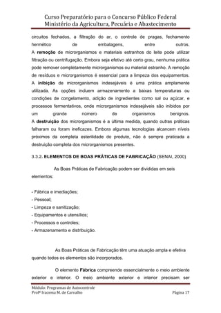 Curso Preparatório para o Concurso Público Federal   
Ministério da Agricultura, Pecuária e Abastecimento 
 
Módulo: Programas de Autocontrole 
Profª Iracema M. de Carvalho  Página 17 
 
circuitos fechados, a filtração do ar, o controle de pragas, fechamento
hermético de embalagens, entre outros.
A remoção de microrganismos e materiais estranhos do leite pode utilizar
filtração ou centrifugação. Embora seja efetivo até certo grau, nenhuma prática
pode remover completamente microrganismos ou material estranho. A remoção
de resíduos e microrganismos é essencial para a limpeza dos equipamentos.
A inibição de microrganismos indesejáveis é uma prática amplamente
utilizada. As opções incluem armazenamento a baixas temperaturas ou
condições de congelamento, adição de ingredientes como sal ou açúcar, e
processos fermentativos, onde microrganismos indesejáveis são inibidos por
um grande número de organismos benignos.
A destruição dos microrganismos é a última medida, quando outras práticas
falharam ou foram ineficazes. Embora algumas tecnologias alcancem níveis
próximos da completa esterilidade do produto, não é sempre praticada a
destruição completa dos microrganismos presentes.
3.3.2. ELEMENTOS DE BOAS PRÁTICAS DE FABRICAÇÃO (SENAI, 2000)
As Boas Práticas de Fabricação podem ser divididas em seis
elementos:
- Fábrica e imediações;
- Pessoal;
- Limpeza e sanitização;
- Equipamentos e utensílios;
- Processos e controles;
- Armazenamento e distribuição.
As Boas Práticas de Fabricação têm uma atuação ampla e efetiva
quando todos os elementos são incorporados.
O elemento Fábrica compreende essencialmente o meio ambiente
exterior e interior. O meio ambiente exterior e interior precisam ser
 
