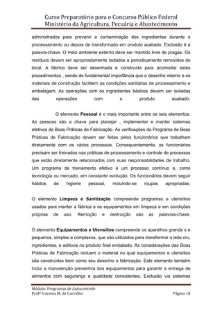 Curso Preparatório para o Concurso Público Federal   
Ministério da Agricultura, Pecuária e Abastecimento 
 
Módulo: Programas de Autocontrole 
Profª Iracema M. de Carvalho  Página 18 
 
administrados para prevenir a contaminação dos ingredientes durante o
processamento ou depois de transformado em produto acabado. Exclusão é a
palavra-chave. O meio ambiente externo deve ser mantido livre de pragas. Os
resíduos devem ser apropriadamente isolados a periodicamente removidos do
local. A fábrica deve ser desenhada e construída para acomodar estes
procedimentos , sendo de fundamental importância que o desenho interno e os
materiais de construção facilitem as condições sanitárias de processamento e
embalagem. As operações com os ingredientes básicos devem ser isoladas
das operações com o produto acabado.
O elemento Pessoal é o mais importante entre os seis elementos.
As pessoas são a chave para planejar , implementar e manter sistemas
efetivos de Boas Práticas de Fabricação. As verificações do Programa de Boas
Práticas de Fabricação devem ser feitas pelos funcionários que trabalham
diretamente com os vários processos. Consequentemente, os funcionários
precisam ser treinados nas práticas de processamento e controle de processos
que estão diretamente relacionados com suas responsabilidades de trabalho.
Um programa de treinamento efetivo é um processo contínuo e, como
tecnologia ou mercado, em constante evolução. Os funcionários devem seguir
hábitos de higiene pessoal, incluindo-se roupas apropriadas.
O elemento Limpeza e Sanitização compreende programas e utensílios
usados para manter a fábrica e os equipamentos em limpeza e em condições
próprias de uso. Remoção e destruição são as palavras-chave.
O elemento Equipamentos e Utensílios compreende os aparelhos grande s e
pequenos, simples e complexos, que são utilizados para transformar o leite cru,
ingredientes, e aditivos no produto final embalado. As considerações das Boas
Práticas de Fabricação incluem o material no qual equipamentos e utensílios
são construídos bem como seu desenho e fabricação. Este elemento também
inclui a manutenção preventiva dos equipamentos para garantir a entrega de
alimentos com segurança e qualidade consistentes. Exclusão via sistemas
 