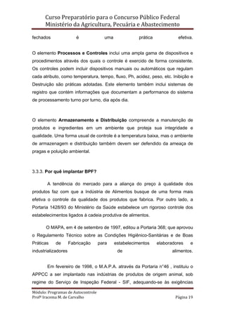 Curso Preparatório para o Concurso Público Federal   
Ministério da Agricultura, Pecuária e Abastecimento 
 
Módulo: Programas de Autocontrole 
Profª Iracema M. de Carvalho  Página 19 
 
fechados é uma prática efetiva.
O elemento Processos e Controles inclui uma ampla gama de dispositivos e
procedimentos através dos quais o controle é exercido de forma consistente.
Os controles podem incluir dispositivos manuais ou automáticos que regulam
cada atributo, como temperatura, tempo, fluxo, Ph, acidez, peso, etc. Inibição e
Destruição são práticas adotadas. Este elemento também inclui sistemas de
registro que contém informações que documentam a performance do sistema
de processamento turno por turno, dia após dia.
O elemento Armazenamento e Distribuição compreende a manutenção de
produtos e ingredientes em um ambiente que proteja sua integridade e
qualidade. Uma forma usual de controle é a temperatura baixa, mas o ambiente
de armazenagem e distribuição também devem ser defendido da ameaça de
pragas e poluição ambiental.
3.3.3. Por quê implantar BPF?
A tendência do mercado para a aliança do preço à qualidade dos
produtos faz com que a Indústria de Alimentos busque de uma forma mais
efetiva o controle da qualidade dos produtos que fabrica. Por outro lado, a
Portaria 1428/93 do Ministério da Saúde estabelece um rigoroso controle dos
estabelecimentos ligados à cadeia produtiva de alimentos.
O MAPA, em 4 de setembro de 1997, editou a Portaria 368; que aprovou
o Regulamento Técnico sobre as Condições Higiênico-Sanitárias e de Boas
Práticas de Fabricação para estabelecimentos elaboradores e
industrializadores de alimentos.
Em fevereiro de 1998, o M.A.P.A. através da Portaria n°46 , instituiu o
APPCC a ser implantado nas indústrias de produtos de origem animal, sob
regime do Serviço de Inspeção Federal - SIF, adequando-se às exigências
 