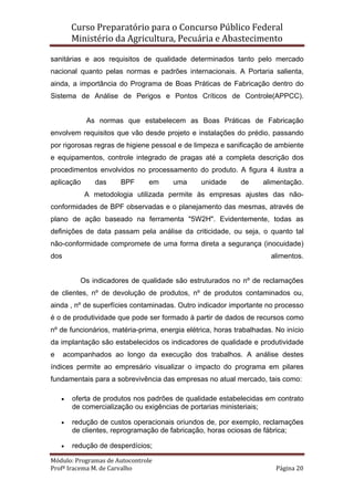 Curso Preparatório para o Concurso Público Federal   
Ministério da Agricultura, Pecuária e Abastecimento 
 
Módulo: Programas de Autocontrole 
Profª Iracema M. de Carvalho  Página 20 
 
sanitárias e aos requisitos de qualidade determinados tanto pelo mercado
nacional quanto pelas normas e padrões internacionais. A Portaria salienta,
ainda, a importância do Programa de Boas Práticas de Fabricação dentro do
Sistema de Análise de Perigos e Pontos Críticos de Controle(APPCC).
As normas que estabelecem as Boas Práticas de Fabricação
envolvem requisitos que vão desde projeto e instalações do prédio, passando
por rigorosas regras de higiene pessoal e de limpeza e sanificação de ambiente
e equipamentos, controle integrado de pragas até a completa descrição dos
procedimentos envolvidos no processamento do produto. A figura 4 ilustra a
aplicação das BPF em uma unidade de alimentação.
A metodologia utilizada permite às empresas ajustes das não-
conformidades de BPF observadas e o planejamento das mesmas, através de
plano de ação baseado na ferramenta "5W2H". Evidentemente, todas as
definições de data passam pela análise da criticidade, ou seja, o quanto tal
não-conformidade compromete de uma forma direta a segurança (inocuidade)
dos alimentos.
Os indicadores de qualidade são estruturados no nº de reclamações
de clientes, nº de devolução de produtos, nº de produtos contaminados ou,
ainda , nº de superfícies contaminadas. Outro indicador importante no processo
é o de produtividade que pode ser formado à partir de dados de recursos como
nº de funcionários, matéria-prima, energia elétrica, horas trabalhadas. No início
da implantação são estabelecidos os indicadores de qualidade e produtividade
e acompanhados ao longo da execução dos trabalhos. A análise destes
índices permite ao empresário visualizar o impacto do programa em pilares
fundamentais para a sobrevivência das empresas no atual mercado, tais como:
• oferta de produtos nos padrões de qualidade estabelecidas em contrato
de comercialização ou exigências de portarias ministeriais;
• redução de custos operacionais oriundos de, por exemplo, reclamações
de clientes, reprogramação de fabricação, horas ociosas de fábrica;
• redução de desperdícios;
 