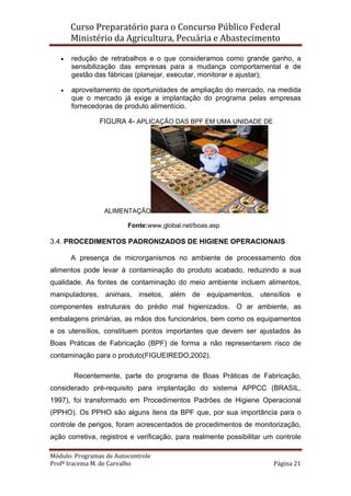 Curso Preparatório para o Concurso Público Federal   
Ministério da Agricultura, Pecuária e Abastecimento 
 
Módulo: Programas de Autocontrole 
Profª Iracema M. de Carvalho  Página 21 
 
• redução de retrabalhos e o que consideramos como grande ganho, a
sensibilização das empresas para a mudança comportamental e de
gestão das fábricas (planejar, executar, monitorar e ajustar);
• aproveitamento de oportunidades de ampliação do mercado, na medida
que o mercado já exige a implantação do programa pelas empresas
fornecedoras de produto alimentício.
FIGURA 4- APLICAÇÃO DAS BPF EM UMA UNIDADE DE
ALIMENTAÇÃO
Fonte:www.global.net/boas.asp
3.4. PROCEDIMENTOS PADRONIZADOS DE HIGIENE OPERACIONAIS
A presença de microrganismos no ambiente de processamento dos
alimentos pode levar à contaminação do produto acabado, reduzindo a sua
qualidade. As fontes de contaminação do meio ambiente incluem alimentos,
manipuladores, animais, insetos, além de equipamentos, utensílios e
componentes estruturais do prédio mal higienizados. O ar ambiente, as
embalagens primárias, as mãos dos funcionários, bem como os equipamentos
e os utensílios, constituem pontos importantes que devem ser ajustados às
Boas Práticas de Fabricação (BPF) de forma a não representarem risco de
contaminação para o produto(FIGUEIREDO,2002).
Recentemente, parte do programa de Boas Práticas de Fabricação,
considerado pré-requisito para implantação do sistema APPCC (BRASIL,
1997), foi transformado em Procedimentos Padrões de Higiene Operacional
(PPHO). Os PPHO são alguns itens da BPF que, por sua importância para o
controle de perigos, foram acrescentados de procedimentos de monitorização,
ação corretiva, registros e verificação, para realmente possibilitar um controle
 