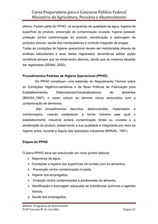 Curso Preparatório para o Concurso Público Federal   
Ministério da Agricultura, Pecuária e Abastecimento 
 
Módulo: Programas de Autocontrole 
Profª Iracema M. de Carvalho  Página 22 
 
efetivo. Fazem parte do PPHO, os programas de qualidade da água, higiene de
superfície de produto, prevenção de contaminação cruzada, higiene pessoal,
proteção contra contaminação do produto, identificação e estocagem de
produtos tóxicos, saúde dos manipuladores e controle integrado de pragas.
Todas as condições de higiene operacional devem ser monitoradas através de
análises laboratoriais e seus dados registrados, devendo-se adotar ações
corretivas sempre que se observarem desvios, sendo que os mesmos deverão
ser registrados (SENAI, 2000).
Procedimentos Padrões de Higiene Operacional (PPHO)
Os PPHO constituem uma extensão do Regulamento Técnico sobre
as Condições Higiênico-sanitárias e de Boas Práticas de Fabricação para
Estabelecimentos Elaboradores/Industrializadores de alimentos
(BRASIL,1997), e visam reduzir ou eliminar riscos associados com a
contaminação de alimentos.
São procedimentos descritos, desenvolvidos, implantados e
monitorizados, visando estabelecer a forma rotineira pela qual o
estabelecimento industrial evitará contaminação direta ou cruzada e a
adulteração do produto, preservando a sua qualidade e integridade por meio da
higiene antes, durante e depois das operações industriais (BRASIL, 1997).
Etapas do PPHO
O plano PPHO deve ser estruturado em nove pontos básicos:
Segurança da água,
Condições e higiene das superfícies de contato com os alimentos,
Prevenção contra contaminação cruzada,
Higiene dos empregados,
Proteção contra contaminantes e adulterantes do alimento,
Identificação e estocagem adequada de substâncias químicas e agentes
tóxicos,
Saúde dos empregados,
 