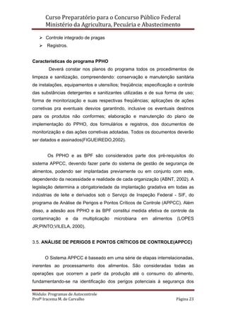 Curso Preparatório para o Concurso Público Federal   
Ministério da Agricultura, Pecuária e Abastecimento 
 
Módulo: Programas de Autocontrole 
Profª Iracema M. de Carvalho  Página 23 
 
Controle integrado de pragas
Registros.
Características do programa PPHO
Deverá constar nos planos do programa todos os procedimentos de
limpeza e sanitização, compreendendo: conservação e manutenção sanitária
de instalações, equipamentos e utensílios; freqüência; especificação e controle
das substâncias detergentes e sanitizantes utilizadas e de sua forma de uso;
forma de monitorização e suas respectivas freqüências; aplicações de ações
corretivas pra eventuais desvios garantindo, inclusive os eventuais destinos
para os produtos não conformes; elaboração e manutenção do plano de
implementação do PPHO, dos formulários e registros, dos documentos de
monitorização e das ações corretivas adotadas. Todos os documentos deverão
ser datados e assinados(FIGUEIREDO,2002).
Os PPHO e as BPF são considerados parte dos pré-requisitos do
sistema APPCC, devendo fazer parte do sistema de gestão de segurança de
alimentos, podendo ser implantadas previamente ou em conjunto com este,
dependendo da necessidade e realidade de cada organização (ABNT, 2002). A
legislação determina a obrigatoriedade da implantação gradativa em todas as
indústrias de leite e derivados sob o Serviço de Inspeção Federal - SIF, do
programa de Análise de Perigos e Pontos Críticos de Controle (APPCC). Além
disso, a adesão aos PPHO e às BPF constitui medida efetiva de controle da
contaminação e da multiplicação microbiana em alimentos (LOPES
JR;PINTO;VILELA, 2000).
3.5. ANÁLISE DE PERIGOS E PONTOS CRÍTICOS DE CONTROLE(APPCC)
O Sistema APPCC é baseado em uma série de etapas interrelacionadas,
inerentes ao processamento dos alimentos. São consideradas todas as
operações que ocorrem a partir da produção até o consumo do alimento,
fundamentando-se na identificação dos perigos potenciais à segurança dos
 