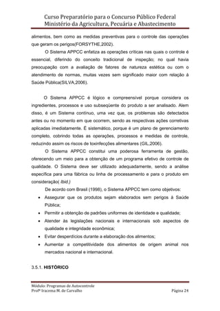 Curso Preparatório para o Concurso Público Federal   
Ministério da Agricultura, Pecuária e Abastecimento 
 
Módulo: Programas de Autocontrole 
Profª Iracema M. de Carvalho  Página 24 
 
alimentos, bem como as medidas preventivas para o controle das operações
que geram os perigos(FORSYTHE,2002).
O Sistema APPCC enfatiza as operações críticas nas quais o controle é
essencial, diferindo do conceito tradicional de inspeção; no qual havia
preocupação com a avaliação de fatores de natureza estética ou com o
atendimento de normas, muitas vezes sem significado maior com relação à
Saúde Pública(SILVA,2006).
O Sistema APPCC é lógico e compreensível porque considera os
ingredientes, processos e uso subseqüente do produto a ser analisado. Alem
disso, é um Sistema contínuo, uma vez que, os problemas são detectados
antes ou no momento em que ocorrem, sendo as respectivas ações corretivas
aplicadas imediatamente. É sistemático, porque é um plano de gerenciamento
completo, cobrindo todas as operações, processos e medidas de controle,
reduzindo assim os riscos de toxinfecções alimentares (GIL,2006).
O Sistema APPCC constitui uma poderosa ferramenta de gestão,
oferecendo um meio para a obtenção de um programa efetivo de controle de
qualidade. O Sistema deve ser utilizado adequadamente, sendo a análise
específica para uma fábrica ou linha de processamento e para o produto em
consideração( Ibid.)
De acordo com Brasil (1998), o Sistema APPCC tem como objetivos:
• Assegurar que os produtos sejam elaborados sem perigos à Saúde
Pública;
• Permitir a obtenção de padrões uniformes de identidade e qualidade;
• Atender às legislações nacionais e internacionais sob aspectos de
qualidade e integridade econômica;
• Evitar desperdícios durante a elaboração dos alimentos;
• Aumentar a competitividade dos alimentos de origem animal nos
mercados nacional e internacional.
3.5.1. HISTÓRICO
 