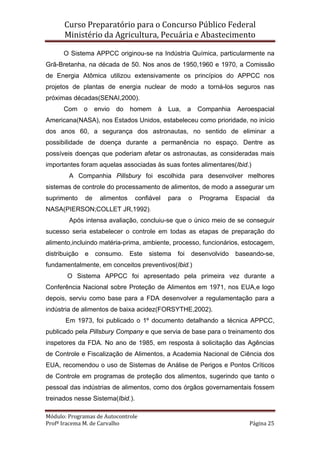 Curso Preparatório para o Concurso Público Federal   
Ministério da Agricultura, Pecuária e Abastecimento 
 
Módulo: Programas de Autocontrole 
Profª Iracema M. de Carvalho  Página 25 
 
O Sistema APPCC originou-se na Indústria Química, particularmente na
Grã-Bretanha, na década de 50. Nos anos de 1950,1960 e 1970, a Comissão
de Energia Atômica utilizou extensivamente os princípios do APPCC nos
projetos de plantas de energia nuclear de modo a torná-los seguros nas
próximas décadas(SENAI,2000).
Com o envio do homem à Lua, a Companhia Aeroespacial
Americana(NASA), nos Estados Unidos, estabeleceu como prioridade, no início
dos anos 60, a segurança dos astronautas, no sentido de eliminar a
possibilidade de doença durante a permanência no espaço. Dentre as
possíveis doenças que poderiam afetar os astronautas, as consideradas mais
importantes foram aquelas associadas às suas fontes alimentares(Ibid.)
A Companhia Pillsbury foi escolhida para desenvolver melhores
sistemas de controle do processamento de alimentos, de modo a assegurar um
suprimento de alimentos confiável para o Programa Espacial da
NASA(PIERSON;COLLET JR,1992).
Após intensa avaliação, concluiu-se que o único meio de se conseguir
sucesso seria estabelecer o controle em todas as etapas de preparação do
alimento,incluindo matéria-prima, ambiente, processo, funcionários, estocagem,
distribuição e consumo. Este sistema foi desenvolvido baseando-se,
fundamentalmente, em conceitos preventivos(Ibid.)
O Sistema APPCC foi apresentado pela primeira vez durante a
Conferência Nacional sobre Proteção de Alimentos em 1971, nos EUA,e logo
depois, serviu como base para a FDA desenvolver a regulamentação para a
indústria de alimentos de baixa acidez(FORSYTHE,2002).
Em 1973, foi publicado o 1º documento detalhando a técnica APPCC,
publicado pela Pillsbury Company e que servia de base para o treinamento dos
inspetores da FDA. No ano de 1985, em resposta à solicitação das Agências
de Controle e Fiscalização de Alimentos, a Academia Nacional de Ciência dos
EUA, recomendou o uso de Sistemas de Análise de Perigos e Pontos Críticos
de Controle em programas de proteção dos alimentos, sugerindo que tanto o
pessoal das indústrias de alimentos, como dos órgãos governamentais fossem
treinados nesse Sistema(Ibid.).
 