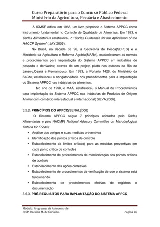 Curso Preparatório para o Concurso Público Federal   
Ministério da Agricultura, Pecuária e Abastecimento 
 
Módulo: Programas de Autocontrole 
Profª Iracema M. de Carvalho  Página 26 
 
A ICMSF editou em 1988, um livro propondo o Sistema APPCC como
instrumento fundamental no Controle de Qualidade de Alimentos. Em 1993, o
Codex Alimentarius estabeleceu o “Codex Guidelines for the Apliccation of the
HACCP System” ( JAY,2005).
No Brasil, na década de 90, a Secretaria de Pesca(SEPES) e o
Ministério da Agricultura e Reforma Agrária(MARA), estabeleceram as normas
e procedimentos para implantação do Sistema APPCC em indústrias de
pescado e derivados; através de um projeto piloto nos estados do Rio de
Janeiro,Ceará e Pernambuco. Em 1993, a Portaria 1428, do Ministério da
Saúde, estabeleceu a obrigatoriedade dos procedimentos para a implantação
do Sistema APPCC nas indústrias de alimentos.
No ano de 1998, o MAA, estabeleceu o Manual de Procedimentos
para Implantação do Sistema APPCC nas Indústrias de Produtos de Origem
Animal com comércio interestadual e internacional( SILVA,2006).
3.5.2. PRINCÍPIOS DO APPCC(SENAI,2000)
O Sistema APPCC segue 7 princípios adotados pelo Codex
Alimentarius e pelo NACMF( National Advisory Committee on Microbiological
Criteria for Foods):
Análise dos perigos e suas medidas preventivas
Identificação dos pontos críticos de controle
Estabelecimento de limites críticos( para as medidas preventivas em
cada ponto crítico de controle)
Estabelecimento de procedimentos de monitorização dos pontos críticos
de controle
Estabelecimento das ações corretivas
Estabelecimento de procedimentos de verificação de que o sistema está
funcionando
Estebelecimento de procedimentos efetivos de registros e
documentação
3.5.3. PRÉ-REQUISITOS PARA IMPLANTAÇÃO DO SISTEMA APPCC
 