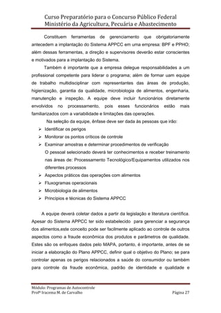 Curso Preparatório para o Concurso Público Federal   
Ministério da Agricultura, Pecuária e Abastecimento 
 
Módulo: Programas de Autocontrole 
Profª Iracema M. de Carvalho  Página 27 
 
Constituem ferramentas de gerenciamento que obrigatoriamente
antecedem a implantação do Sistema APPCC em uma empresa: BPF e PPHO;
além dessas ferramentas, a direção e supervisores deverão estar conscientes
e motivados para a implantação do Sistema.
Também é importante que a empresa delegue responsabilidades a um
profissional competente para liderar o programa; além de formar uam equipe
de trabalho multidisciplinar com representantes das áreas de produção,
higienização, garantia da qualidade, microbiologia de alimentos, engenharia,
manutenção e inspeção. A equipe deve incluir funcionários diretamente
envolvidos no processamento, pois esses funcionários estão mais
familiarizados com a variabilidade e limitações das operações.
Na seleção da equipe, ênfase deve ser dada às pessoas que irão:
Identificar os perigos
Monitorar os pontos críticos de controle
Examinar amostras e determinar procedimentos de verificação
O pessoal selecionado deverá ter conhecimentos e receber treinamento
nas áreas de: Processamento Tecnológico/Equipamentos utilizados nos
diferentes processos
Aspectos práticos das operações com alimentos
Fluxogramas operacionais
Microbiologia de alimentos
Princípios e técnicas do Sistema APPCC
A equipe deverá coletar dados a partir da legislação e literatura científica.
Apesar do Sistema APPCC ter sido estabelecido para gerenciar a segurança
dos alimentos,este conceito pode ser facilmente aplicado ao controle de outros
aspectos como a fraude econômica dos produtos e parâmetros de qualidade.
Estes são os enfoques dados pelo MAPA, portanto, é importante, antes de se
iniciar a elaboração do Plano APPCC, definir qual o objetivo do Plano; se para
controlar apenas os perigos relacionados a saúde do consumidor ou também
para controle da fraude econômica, padrão de identidade e qualidade e
 