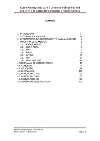 Curso Preparatório para o Concurso Público Federal   
Ministério da Agricultura, Pecuária e Abastecimento 
 
Módulo: Programas de Autocontrole 
Profª Iracema M. de Carvalho  Página 2 
 
 
SUMÁRIO
1. INTRODUÇÃO 3
2. SEGURANÇA ALIMENTAR 6
3. FERRAMENTAS DE GERENCIAMENTO DA QUALIDADE NA 9
INDÚSTRIA DE ALIMENTOS 9
3.1. PROGRAMA 5S 9
3.2. CICLO PDCA 13
3.3. BPF 15
3.4. PPHO 21
3.5. APPCC 23
3.6. PRP 29
3.7. ISO 22000:2005 41
4.PROGRAMAS DE AUTOCONTROLE 46
4.1. CONCEITO 46
4.2. APLICAÇÃO 49
4.3. LEGISLAÇÃO 100
4.3.1.CIRCULAR 175/05 100
4.3.2.CIRCULAR 176/05 100
4.3.3.CIRCULAR 294/06 100
5.REFERÊNCIAS BIBLIOGRÁFICAS 101
 