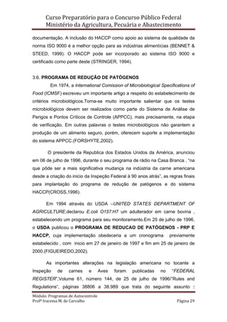 Curso Preparatório para o Concurso Público Federal   
Ministério da Agricultura, Pecuária e Abastecimento 
 
Módulo: Programas de Autocontrole 
Profª Iracema M. de Carvalho  Página 29 
 
documentação. A inclusão do HACCP como apoio ao sistema de qualidade da
norma ISO 9000 é a melhor opção para as indústrias alimentícias (BENNET &
STEED, 1999). O HACCP pode ser incorporado ao sistema ISO 9000 e
certificado como parte deste (STRINGER, 1994).
3.6. PROGRAMA DE REDUÇÃO DE PATÓGENOS
Em 1974, a International Comission of Microbiological Specifications of
Food (ICMSF) escreveu um importante artigo a respeito do estabelecimento de
critérios microbiológicos.Torna-se muito importante salientar que os testes
microbiológicos devem ser realizados como parte do Sistema de Análise de
Perigos e Pontos Críticos de Controle (APPCC), mais precisamente, na etapa
de verificação. Em outras palavras o testes microbiológicos não garantem a
produção de um alimento seguro, porém, oferecem suporte a implementação
do sistema APPCC.(FORSHYTE,2002).
O presidente da Republica dos Estados Unidos da América, anunciou
em 06 de julho de 1996, durante o seu programa de rádio na Casa Branca , “na
que pôde ser a mais significativa mudança na indústria da carne americana
desde a criação do inicio da Inspeção Federal à 90 anos atrás”, as regras finais
para implantação do programa de redução de patógenos e do sistema
HACCP(CROSS,1996).
Em 1994 através do USDA –UNITED STATES DEPARTMENT OF
AGRICULTURE,declarou E.coli O157:H7 um adulterador em carne bovina ,
estabelecendo um programa para seu monitoramento.Em 25 de julho de 1996,
o USDA publicou o PROGRAMA DE REDUCAO DE PATÓGENOS - PRP E
HACCP, cuja implementação obedeceria a um cronograma previamente
estabelecido , com inicio em 27 de janeiro de 1997 e fim em 25 de janeiro de
2000.(FIGUEIREDO,2002).
As importantes alterações na legislação americana no tocante a
Inspeção de carnes e Aves foram publicadas no “FEDERAL
REGISTER”,Volume 61, número 144, de 25 de julho de 1996/”Rules and
Regulations“, páginas 38806 a 38.989 que trata do seguinte assunto :
 