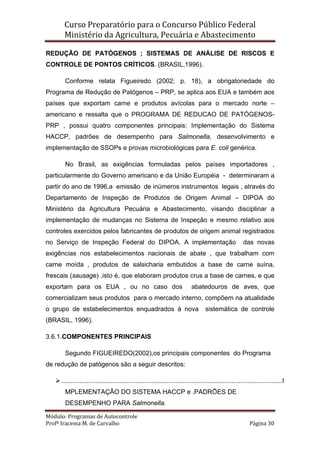 Curso Preparatório para o Concurso Público Federal   
Ministério da Agricultura, Pecuária e Abastecimento 
 
Módulo: Programas de Autocontrole 
Profª Iracema M. de Carvalho  Página 30 
 
REDUÇÃO DE PATÓGENOS ; SISTEMAS DE ANÁLISE DE RISCOS E
CONTROLE DE PONTOS CRÍTICOS. (BRASIL,1996).
Conforme relata Figueiredo (2002; p. 18), a obrigatoriedade do
Programa de Redução de Patógenos – PRP, se aplica aos EUA e também aos
países que exportam carne e produtos avícolas para o mercado norte –
americano e ressalta que o PROGRAMA DE REDUCAO DE PATÓGENOS-
PRP , possui quatro componentes principais: Implementação do Sistema
HACCP, padrões de desempenho para Salmonella, desenvolvimento e
implementação de SSOPs e provas microbiológicas para E. coli genérica.
No Brasil, as exigências formuladas pelos países importadores ,
particularmente do Governo americano e da União Européia - determinaram a
partir do ano de 1996,a emissão de inúmeros instrumentos legais , através do
Departamento de Inspeção de Produtos de Origem Animal – DIPOA do
Ministério da Agricultura Pecuária e Abastecimento, visando disciplinar a
implementação de mudanças no Sistema de Inspeção e mesmo relativo aos
controles exercidos pelos fabricantes de produtos de origem animal registrados
no Serviço de Inspeção Federal do DIPOA. A implementação das novas
exigências nos estabelecimentos nacionais de abate , que trabalham com
carne moída , produtos de salsicharia embutidos a base de carne suína,
frescais (sausage) ,isto é, que elaboram produtos crus a base de carnes, e que
exportam para os EUA , ou no caso dos abatedouros de aves, que
comercializam seus produtos para o mercado interno, compõem na atualidade
o grupo de estabelecimentos enquadrados à nova sistemática de controle
(BRASIL, 1996).
3.6.1.COMPONENTES PRINCIPAIS
Segundo FIGUEIREDO(2002),os principais componentes do Programa
de redução de patógenos são a seguir descritos:
..........................................................................................................................I
MPLEMENTAÇÃO DO SISTEMA HACCP e .PADRÕES DE
DESEMPENHO PARA Salmonella.
 