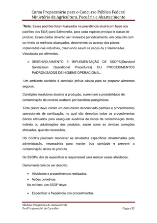 Curso Preparatório para o Concurso Público Federal   
Ministério da Agricultura, Pecuária e Abastecimento 
 
Módulo: Programas de Autocontrole 
Profª Iracema M. de Carvalho  Página 32 
 
1
Nota: Esses padrões foram baseados na prevalência atual (com base nos
padrões dos EUA) para Salmonella, para cada espécie principal e classe de
produto. Esses dados deverão ser revisados periodicamente, em conjunto com
os níveis de melhoria alcançados, decorrentes do avanço dos planos
implantados nas indústrias, diminuindo assim os riscos de Enfermidades
Veiculadas por alimentos.
DESENVOLVIMENTO E IMPLEMENTAÇÃO DE SSOPS(Standard
Sanitization Operational Procedures) OU PROCEDIMENTOS
PADRONIZADOS DE HIGIENE OPERACIONAL.
Um ambiente sanitário é condição prévia básica para se preparar alimentos
seguros.
Condições insalubres durante a produção, aumentam a probabilidade de
contaminação do produto acabado por bactérias patogênicas.
Toda planta deve conter um documento denominado padrões e procedimentos
operacionais de sanitização, no qual são descritos todos os procedimentos
diários efetuados para assegurar ausência de riscos de contaminação direta,
indireta ou adulterações dos produtos, assim como as devidas correções
efetuadas, quando necessário.
OS SSOPs precisam descrever as atividades específicas determinadas pela
administração, necessárias para manter boa sanidade e prevenir a
contaminação direta do produto.
Os SSOPs têm de especificar o responsável para realizar essas atividades.
Diariamente tem de ser descrito:
• Atividades e procedimentos realizados.
• Ações corretivas.
No mínimo, um SSOP deve:
• Especificar a freqüência dos procedimentos.
 