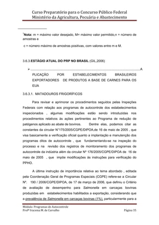 Curso Preparatório para o Concurso Público Federal   
Ministério da Agricultura, Pecuária e Abastecimento 
 
Módulo: Programas de Autocontrole 
Profª Iracema M. de Carvalho  Página 35 
 
1
Nota: m = máximo valor desejado, M= máximo valor permitido,n = número de
amostras e
c = número máximo de amostras positivas, com valores entre m e M.
3.6.3.ESTÁGIO ATUAL DO PRP NO BRASIL (GIL,2006)
..........................................................................................................................A
PLICAÇÃO POR ESTABELECIMENTOS BRASILEIROS
EXPORTADORES DE PRODUTOS A BASE DE CARNES PARA OS
EUA
3.6.3.1. MATADOUROS FRIGORÍFICOS
Para revisar e aprimorar os procedimentos seguidos pelas Inspeções
Federais com relação aos programas de autocontrole dos estabelecimentos
inspecionados , algumas modificações estão sendo introduzidas nos
procedimentos relativos às ações pertinentes ao Programa de redução de
patógenos aplicado ao abate de bovinos. Dentre elas, podemos citar as
constantes da circular N°175/2005/CGPE/DIPOA,de 16 de maio de 2005 , que
visa basicamente a verificação oficial quanto a implantação e manutenção dos
programas ditos de autocontrole , que fundamentando-se na inspeção do
processo e na revisão dos registros de monitoramento dos programas de
autocontrole da indústria além da circular Nº 176/2005/CGPE/DIPOA de 16 de
maio de 2005 , que impõe modificações às instruções para verificação do
PPHO.
A última instrução de importância relativa ao tema abordado , editada
pela Coordenação Geral de Programas Especiais (CGPE) refere-se a Circular
Nº. 190 / 2006/CGPE/DIPOA, de 17 de março de 2006, que definiu o Critério
de avaliação de desempenho para Salmonella em carcaças bovinas
produzidas em estabelecimentos habilitados a exportação, considerando que
a prevalência de Salmonella em carcaças bovinas (1%), particularmente para a
 