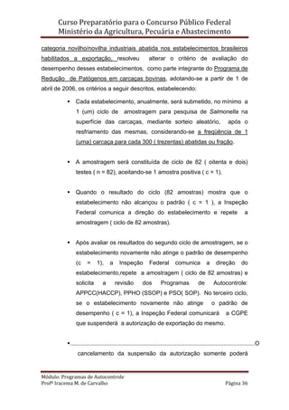 Curso Preparatório para o Concurso Público Federal   
Ministério da Agricultura, Pecuária e Abastecimento 
 
Módulo: Programas de Autocontrole 
Profª Iracema M. de Carvalho  Página 36 
 
categoria novilho/novilha industriais abatida nos estabelecimentos brasileiros
habilitados a exportação, resolveu alterar o critério de avaliação do
desempenho desses estabelecimentos, como parte integrante do Programa de
Redução de Patógenos em carcaças bovinas, adotando-se a partir de 1 de
abril de 2006, os critérios a seguir descritos, estabelecendo:
Cada estabelecimento, anualmente, será submetido, no mínimo a
1 (um) ciclo de amostragem para pesquisa de Salmonella na
superfície das carcaças, mediante sorteio aleatório, após o
resfriamento das mesmas, considerando-se a freqüência de 1
(uma) carcaça para cada 300 ( trezentas) abatidas ou fração.
A amostragem será constituída de ciclo de 82 ( oitenta e dois)
testes ( n = 82), aceitando-se 1 amostra positiva ( c = 1).
Quando o resultado do ciclo (82 amostras) mostra que o
estabelecimento não alcançou o padrão ( c = 1 ), a Inspeção
Federal comunica a direção do estabelecimento e repete a
amostragem ( ciclo de 82 amostras).
Após avaliar os resultados do segundo ciclo de amostragem, se o
estabelecimento novamente não atinge o padrão de desempenho
(c = 1), a Inspeção Federal comunica a direção do
estabelecimento,repete a amostragem ( ciclo de 82 amostras) e
solicita a revisão dos Programas de Autocontrole:
APPCC(HACCP), PPHO (SSOP) e PSO( SOP). No terceiro ciclo,
se o estabelecimento novamente não atinge o padrão de
desempenho ( c = 1), a Inspeção Federal comunicará a CGPE
que suspenderá a autorização de exportação do mesmo.
.................................................................................................................O
cancelamento da suspensão da autorização somente poderá
 