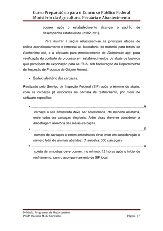 Curso Preparatório para o Concurso Público Federal   
Ministério da Agricultura, Pecuária e Abastecimento 
 
Módulo: Programas de Autocontrole 
Profª Iracema M. de Carvalho  Página 37 
 
ocorrer após o estabelecimento alcançar o padrão de
desempenho estabelecido (n=82, c=1).
Para ilustrar a seguir relacionam-se as principais etapas de
coleta acondicionamento e remessa ao laboratório, do material para testes de
Eschericha coli, e a efetuada para monitoramento de Salmonella spp, para
verificação do controle de processo em estabelecimentos de abate de bovinos
que participam da exportação para os EUA, sob fiscalização do Departamento
de Inspeção de Produtos de Origem Animal.
Sorteio aleatório das carcaças:
Realizado pelo Serviço de Inspeção Federal (SIF) após o término do abate,
com as carcaças já estocadas na câmara de resfriamento, por meio de
software específico:
...........................................................................................................................A
carcaça a ser amostrada deve ser selecionada, de maneira aleatória,
entre todas as carcaças elegíveis. Além disso deve-se considerar a
amostragem aleatória das meias carcaças.
...........................................................................................................................O
número de carcaças a serem amostradas deve levar em consideração o
número total de animais abatidos: (1 amostra: 300 carcaças);
...........................................................................................................................A
coleta de amostras deve ocorrer, no mínimo, 12 horas após o início do
resfriamento, com o acompanhamento do SIF local.
 