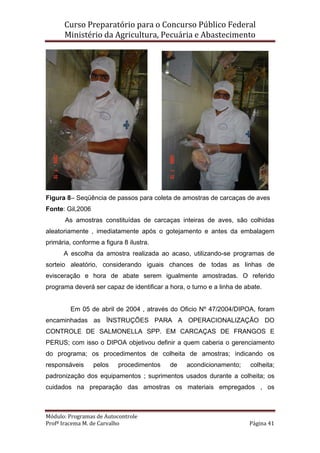 Curso Preparatório para o Concurso Público Federal   
Ministério da Agricultura, Pecuária e Abastecimento 
 
Módulo: Programas de Autocontrole 
Profª Iracema M. de Carvalho  Página 41 
 
Figura 8– Seqüência de passos para coleta de amostras de carcaças de aves
Fonte: Gil,2006
As amostras constituídas de carcaças inteiras de aves, são colhidas
aleatoriamente , imediatamente após o gotejamento e antes da embalagem
primária, conforme a figura 8 ilustra.
A escolha da amostra realizada ao acaso, utilizando-se programas de
sorteio aleatório, considerando iguais chances de todas as linhas de
evisceração e hora de abate serem igualmente amostradas. O referido
programa deverá ser capaz de identificar a hora, o turno e a linha de abate.
Em 05 de abril de 2004 , através do Oficio Nº 47/2004/DIPOA, foram
encaminhadas as ÏNSTRUÇÕES PARA A OPERACIONALIZAÇÃO DO
CONTROLE DE SALMONELLA SPP. EM CARCAÇAS DE FRANGOS E
PERUS; com isso o DIPOA objetivou definir a quem caberia o gerenciamento
do programa; os procedimentos de colheita de amostras; indicando os
responsáveis pelos procedimentos de acondicionamento; colheita;
padronização dos equipamentos ; suprimentos usados durante a colheita; os
cuidados na preparação das amostras os materiais empregados , os
 