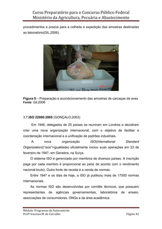 Curso Preparatório para o Concurso Público Federal   
Ministério da Agricultura, Pecuária e Abastecimento 
 
Módulo: Programas de Autocontrole 
Profª Iracema M. de Carvalho  Página 42 
 
procedimentos e prazos para a colheita e expedição das amostras destinadas
ao laboratório(GIL,2006).
Figura 9 – Preparação e acondicionamento das amostras de carcaças de aves
Fonte: Gil,2006
3.7.ISO 22000:2005 (GONÇALO,2003)
Em 1946, delegados de 25 países se reuniram em Londres e decidiram
criar uma nova organização internacional, com o objetivo de facilitar a
coordenação internacional e a unificação de padrões industriais.
A nova organização ISO(International Standard
Organization)(“isos”=igualdade) oficialmente iniciou suas operações em 23 de
fevereiro de 1947, em Genebra, na Suíça.
O sistema ISO é gerenciado por membros de diversos países. A inscrição
paga por cada membro é proporcional ao país( de acordo com o rendimento
nacional bruto). Outra fonte de receita é a venda de normas.
Entre 1947 e os dias de hoje, a ISO já publicou mais de 17500 normas
internacionais.
As normas ISO são desenvolvidas por comitês técnicos, que possuem
representantes de agências governamentais, laboratórios de ensaio,
associações de consumidores, ONGs e da área acadêmica.
 