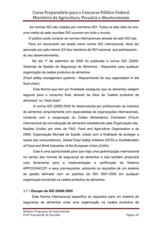 Curso Preparatório para o Concurso Público Federal   
Ministério da Agricultura, Pecuária e Abastecimento 
 
Módulo: Programas de Autocontrole 
Profª Iracema M. de Carvalho  Página 43 
 
As normas ISO são votadas por membros ISO. Todos os dias úteis do ano,
uma média de sete reuniões ISO ocorrem em todo o mundo.
O público pode comprar as normas internacionais através da web ISO loja.
Para um documento ser aceito como norma ISO internacional, deve ser
aprovado por pelo menos 2/3 dos membros da ISO nacional, que participaram
do seu desenvolvimento.
No dia 1º de setembro de 2005 foi publicada a norma ISO 22000-
Sistemas de Gestão da Segurança de Alimentos - Requisitos para qualquer
organização da cadeia produtiva de alimentos
(Food safety management systems - Requeriments for any organization in the
food chain).
Esta Norma que tem por finalidade assegurar que os alimentos estejam
seguros para o consumo final, através da ótica da “cadeia produtiva de
alimentos” ou “food chain”.
A norma ISO 22000:2005 foi desenvolvida por profissionais da indústria
de alimentos conjuntamente com especialistas de organizações internacionais,
contando com a cooperação do Codex Alimentarius Comission (Fórum
internacional de normalização de alimentos estabelecido pela Organização das
Nações Unidas por meio da FAO: Food and Agriculture Organization e da
OMS: Organização Mundial de Saúde, criado com a finalidade de proteger a
saúde dos consumidores), Global Food Safety Initiative (GFSI) e Confederation
of Food and Drink Industries of the European Union (CIAA).
Esta é uma oportunidade para que haja uma padronização internacional
no campo das normas de segurança de alimentos e isso também propiciará
uma ferramenta para a implementação e certificação do Sistema
APPCC/HACCP, e seus pré-requisitos, adotando os requisitos de um sistema
de gestão alinhado com os padrões da ISO 9001:2000 em qualquer
organização envolvida na cadeia produtiva de alimentos.
3.7.1.Escopo da ISO 22000:2005
Esta Norma Internacional especifica os requisitos para um sistema de
segurança de alimentos onde uma organização na cadeia produtiva de
 