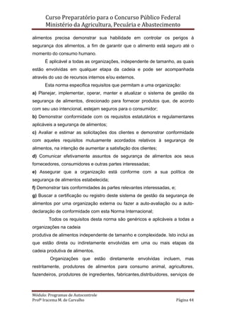 Curso Preparatório para o Concurso Público Federal   
Ministério da Agricultura, Pecuária e Abastecimento 
 
Módulo: Programas de Autocontrole 
Profª Iracema M. de Carvalho  Página 44 
 
alimentos precisa demonstrar sua habilidade em controlar os perigos à
segurança dos alimentos, a fim de garantir que o alimento está seguro até o
momento do consumo humano.
É aplicável a todas as organizações, independente de tamanho, as quais
estão envolvidas em qualquer etapa da cadeia e pode ser acompanhada
através do uso de recursos internos e/ou externos.
Esta norma especifica requisitos que permitam a uma organização:
a) Planejar, implementar, operar, manter e atualizar o sistema de gestão da
segurança de alimentos, direcionado para fornecer produtos que, de acordo
com seu uso intencional, estejam seguros para o consumidor;
b) Demonstrar conformidade com os requisitos estatutários e regulamentares
aplicáveis a segurança de alimentos;
c) Avaliar e estimar as solicitações dos clientes e demonstrar conformidade
com aqueles requisitos mutuamente acordados relativos à segurança de
alimentos, na intenção de aumentar a satisfação dos clientes;
d) Comunicar efetivamente assuntos de segurança de alimentos aos seus
fornecedores, consumidores e outras partes interessadas;
e) Assegurar que a organização está conforme com a sua política de
segurança de alimentos estabelecida;
f) Demonstrar tais conformidades às partes relevantes interessadas, e;
g) Buscar a certificação ou registro deste sistema de gestão da segurança de
alimentos por uma organização externa ou fazer a auto-avaliação ou a auto-
declaração de conformidade com esta Norma Internacional;
Todos os requisitos desta norma são genéricos e aplicáveis a todas a
organizações na cadeia
produtiva de alimentos independente de tamanho e complexidade. Isto inclui as
que estão direta ou indiretamente envolvidas em uma ou mais etapas da
cadeia produtiva de alimentos.
Organizações que estão diretamente envolvidas incluem, mas
restritamente, produtores de alimentos para consumo animal, agricultores,
fazendeiros, produtores de ingredientes, fabricantes,distribuidores, serviços de
 