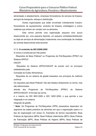 Curso Preparatório para o Concurso Público Federal   
Ministério da Agricultura, Pecuária e Abastecimento 
 
Módulo: Programas de Autocontrole 
Profª Iracema M. de Carvalho  Página 45 
 
alimentação e abastecimento, empresas fornecedoras de serviços de limpeza,
serviços de transporte, estoque e distribuição.
Outras organizações que estão envolvidas indiretamente incluem,
fornecedores de equipamentos, produtos de limpeza, embalagens e outros
materiais que entram em contato com os alimentos.
Esta norma permite uma organização pequena e/ou pouco
desenvolvida (ex. uma pequena fazenda, um pequeno embalador/distribuidor
ou lojas de serviços de alimentação) implementar uma combinação de medidas
de controle desenvolvida externamente.
3.7.2. O conteúdo da ISO 22000:2005
A norma é constituída por três partes:
Requisitos de Boas Práticas* ou Programas de Pré-Requisitos (PPRs*) do
Sistema APPCC/
HACCP;
Requisitos do Sistema APPCC/HACCP de acordo com os princípios
estabelecidos pela
Comissão do Codex Alimentarius;
Requisitos de um sistema de gestão baseados nos princípios de melhoria
contínua.
Os requisitos para Boas Práticas* não são listados diretamente na norma, mas
são referenciados
através dos Programas de Pré-Requisitos (PPRs*) do Sistema
APPCC/HACCP. O formato da norma
é o mesmo da ISO 9001:2000 e ISO 14001:2004, o que permite a sua
integração a um sistema
integrado de gestão.
* Nota: Os Programas de Pré-Requisitos (PPR) necessários dependem do
segmento da cadeia produtiva de alimentos em que a organização opera e o
tipo de organização (ver anexo C). Exemplos de termos equivalentes: Boas
Práticas de Agricultura (BPA), Boas Práticas Veterinárias (BPV), Boas Práticas
de Fabricação (BPF), Boas Práticas de Higiene (BPH), Boas Práticas de
 