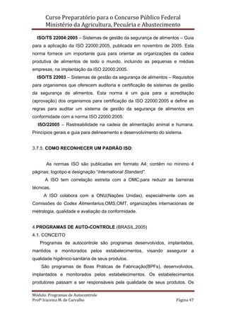 Curso Preparatório para o Concurso Público Federal   
Ministério da Agricultura, Pecuária e Abastecimento 
 
Módulo: Programas de Autocontrole 
Profª Iracema M. de Carvalho  Página 47 
 
ISO/TS 22004:2005 – Sistemas de gestão da segurança de alimentos – Guia
para a aplicação da ISO 22000:2005, publicada em novembro de 2005. Esta
norma fornece um importante guia para orientar as organizações da cadeia
produtiva de alimentos de todo o mundo, incluindo as pequenas e médias
empresas, na implantação da ISO 22000:2005.
ISO/TS 22003 – Sistemas de gestão da segurança de alimentos – Requisitos
para organismos que oferecem auditoria e certificação de sistemas de gestão
da segurança de alimentos. Esta norma é um guia para a acreditação
(aprovação) dos organismos para certificação da ISO 22000:2005 e define as
regras para auditar um sistema de gestão da segurança de alimentos em
conformidade com a norma ISO 22000:2005.
ISO/22005 – Rastreabilidade na cadeia de alimentação animal e humana.
Princípios gerais e guia para delineamento e desenvolvimento do sistema.
3.7.5. COMO RECONHECER UM PADRÃO ISO:
As normas ISO são publicadas em formato A4; contêm no mínimo 4
páginas; logotipo e designação “International Standard”.
A ISO tem correlação estreita com a OMC;para reduzir as barreiras
técnicas.
A ISO colabora com a ONU(Nações Unidas), especialmente com as
Comissões do Codex Alimentarius,OMS,OMT, organizações internacionais de
metrologia, qualidade e avaliação da conformidade.
4.PROGRAMAS DE AUTO-CONTROLE (BRASIL,2005)
4.1. CONCEITO
Programas de autocontrole são programas desenvolvidos, implantados,
mantidos e monitorados pelos estabelecimentos, visando assegurar a
qualidade higiênico-sanitária de seus produtos.
São programas de Boas Práticas de Fabricação(BPFs), desenvolvidos,
implantados e monitorados pelos estabelecimentos. Os estabelecimentos
produtores passam a ser responsáveis pela qualidade de seus produtos. Os
 