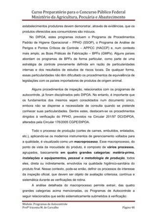 Curso Preparatório para o Concurso Público Federal   
Ministério da Agricultura, Pecuária e Abastecimento 
 
Módulo: Programas de Autocontrole 
Profª Iracema M. de Carvalho  Página 48 
 
estabelecimentos produtores devem demonstrar, através de evidências, que os
produtos oferecidos aos consumidores são inócuos.
No DIPOA, estes programas incluem o Programa de Procedimentos
Padrão de Higiene Operacional – PPHO (SSOP), o Programa de Análise de
Perigos e Pontos Críticos de Controle – APPCC (HACCP) e, num contexto
mais amplo, as Boas Práticas de Fabricação – BPFs (GMPs). Alguns países
abordam os programas de BPFs de forma particular, como parte de uma
estratégia de controle previamente definida em razão de particularidades
internas e dos resultados de estudos de riscos locais. De qualquer forma,
essas particularidades não têm dificultado os procedimentos de equivalência de
legislações com os países importadores de produtos de origem animal.
Alguns procedimentos de inspeção, relacionados com os programas de
autocontrole, já foram disciplinados pelo DIPOA. No entanto, é importante que
os fundamentos dos mesmos sejam consolidados num documento único,
embora não se dispense a necessidade de consulta quando se pretende
conhecer suas particularidades. Dentre estes, destacam-se os procedimentos
dirigidos à verificação do PPHO, previstos na Circular 201/97 DCI/DIPOA,
alterados pela Circular 176/2005 CGPE/DIPOA.
Todo o processo de produção (cortes de carnes, embutidos, enlatados,
etc.), aplicando-se os modernos instrumentos de gerenciamento voltados para
a qualidade, é visualizado como um macroprocesso. Esse macroprocesso, do
ponto de vista da inocuidade do produto, é composto de vários processos,
agrupados, basicamente em quatro grandes categorias: matéria-prima,
instalações e equipamentos, pessoal e metodologia de produção, todos
eles, direta ou indiretamente, envolvidos na qualidade higiênico-sanitária do
produto final. Nesse contexto, pode-se então, definir os processos de interesse
da inspeção oficial, que devem ser objeto de avaliação criteriosa, contínua e
sistemática durante as verificações de rotina.
A análise detalhada do macroprocesso permite extrair, das quatro
grandes categorias acima mencionadas, os Programas de Autocontrole a
seguir relacionados que serão sistematicamente submetidos à verificação:
 