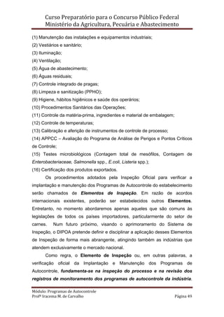 Curso Preparatório para o Concurso Público Federal   
Ministério da Agricultura, Pecuária e Abastecimento 
 
Módulo: Programas de Autocontrole 
Profª Iracema M. de Carvalho  Página 49 
 
(1) Manutenção das instalações e equipamentos industriais;
(2) Vestiários e sanitário;
(3) Iluminação;
(4) Ventilação;
(5) Água de abastecimento;
(6) Águas residuais;
(7) Controle integrado de pragas;
(8) Limpeza e sanitização (PPHO);
(9) Higiene, hábitos higiênicos e saúde dos operários;
(10) Procedimentos Sanitários das Operações;
(11) Controle da matéria-prima, ingredientes e material de embalagem;
(12) Controle de temperaturas;
(13) Calibração e aferição de instrumentos de controle de processo;
(14) APPCC – Avaliação do Programa de Análise de Perigos e Pontos Críticos
de Controle;
(15) Testes microbiológicos (Contagem total de mesófilos, Contagem de
Enterobacteriaceae, Salmonella spp., E.coli, Listeria spp.);
(16) Certificação dos produtos exportados.
Os procedimentos adotados pela Inspeção Oficial para verificar a
implantação e manutenção dos Programas de Autocontrole do estabelecimento
serão chamados de Elementos de Inspeção. Em razão de acordos
internacionais existentes, poderão ser estabelecidos outros Elementos.
Entretanto, no momento abordaremos apenas aqueles que são comuns às
legislações de todos os países importadores, particularmente do setor de
carnes. Num futuro próximo, visando o aprimoramento do Sistema de
Inspeção, o DIPOA pretende definir e disciplinar a aplicação desses Elementos
de Inspeção de forma mais abrangente, atingindo também as indústrias que
atendem exclusivamente o mercado nacional.
Como regra, o Elemento de Inspeção ou, em outras palavras, a
verificação oficial da Implantação e Manutenção dos Programas de
Autocontrole, fundamenta-se na inspeção do processo e na revisão dos
registros de monitoramento dos programas de autocontrole da indústria.
 