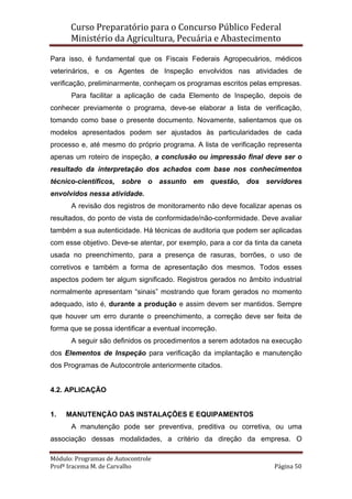 Curso Preparatório para o Concurso Público Federal   
Ministério da Agricultura, Pecuária e Abastecimento 
 
Módulo: Programas de Autocontrole 
Profª Iracema M. de Carvalho  Página 50 
 
Para isso, é fundamental que os Fiscais Federais Agropecuários, médicos
veterinários, e os Agentes de Inspeção envolvidos nas atividades de
verificação, preliminarmente, conheçam os programas escritos pelas empresas.
Para facilitar a aplicação de cada Elemento de Inspeção, depois de
conhecer previamente o programa, deve-se elaborar a lista de verificação,
tomando como base o presente documento. Novamente, salientamos que os
modelos apresentados podem ser ajustados às particularidades de cada
processo e, até mesmo do próprio programa. A lista de verificação representa
apenas um roteiro de inspeção, a conclusão ou impressão final deve ser o
resultado da interpretação dos achados com base nos conhecimentos
técnico-científicos, sobre o assunto em questão, dos servidores
envolvidos nessa atividade.
A revisão dos registros de monitoramento não deve focalizar apenas os
resultados, do ponto de vista de conformidade/não-conformidade. Deve avaliar
também a sua autenticidade. Há técnicas de auditoria que podem ser aplicadas
com esse objetivo. Deve-se atentar, por exemplo, para a cor da tinta da caneta
usada no preenchimento, para a presença de rasuras, borrões, o uso de
corretivos e também a forma de apresentação dos mesmos. Todos esses
aspectos podem ter algum significado. Registros gerados no âmbito industrial
normalmente apresentam “sinais” mostrando que foram gerados no momento
adequado, isto é, durante a produção e assim devem ser mantidos. Sempre
que houver um erro durante o preenchimento, a correção deve ser feita de
forma que se possa identificar a eventual incorreção.
A seguir são definidos os procedimentos a serem adotados na execução
dos Elementos de Inspeção para verificação da implantação e manutenção
dos Programas de Autocontrole anteriormente citados.
4.2. APLICAÇÃO
1. MANUTENÇÃO DAS INSTALAÇÕES E EQUIPAMENTOS
A manutenção pode ser preventiva, preditiva ou corretiva, ou uma
associação dessas modalidades, a critério da direção da empresa. O
 