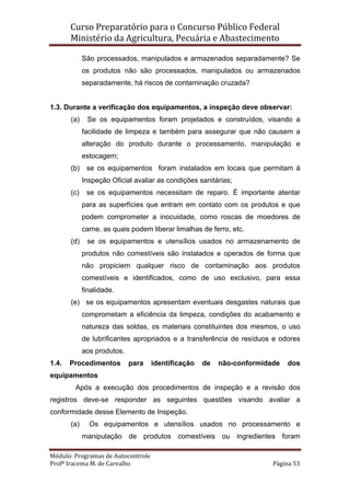 Curso Preparatório para o Concurso Público Federal   
Ministério da Agricultura, Pecuária e Abastecimento 
 
Módulo: Programas de Autocontrole 
Profª Iracema M. de Carvalho  Página 53 
 
São processados, manipulados e armazenados separadamente? Se
os produtos não são processados, manipulados ou armazenados
separadamente, há riscos de contaminação cruzada?
1.3. Durante a verificação dos equipamentos, a inspeção deve observar:
(a) Se os equipamentos foram projetados e construídos, visando a
facilidade de limpeza e também para assegurar que não causem a
alteração do produto durante o processamento, manipulação e
estocagem;
(b) se os equipamentos foram instalados em locais que permitam à
Inspeção Oficial avaliar as condições sanitárias;
(c) se os equipamentos necessitam de reparo. É importante atentar
para as superfícies que entram em contato com os produtos e que
podem comprometer a inocuidade, como roscas de moedores de
carne, as quais podem liberar limalhas de ferro, etc.
(d) se os equipamentos e utensílios usados no armazenamento de
produtos não comestíveis são instalados e operados de forma que
não propiciem qualquer risco de contaminação aos produtos
comestíveis e identificados, como de uso exclusivo, para essa
finalidade.
(e) se os equipamentos apresentam eventuais desgastes naturais que
comprometam a eficiência da limpeza, condições do acabamento e
natureza das soldas, os materiais constituintes dos mesmos, o uso
de lubrificantes apropriados e a transferência de resíduos e odores
aos produtos.
1.4. Procedimentos para identificação de não-conformidade dos
equipamentos
Após a execução dos procedimentos de inspeção e a revisão dos
registros deve-se responder as seguintes questões visando avaliar a
conformidade desse Elemento de Inspeção.
(a) Os equipamentos e utensílios usados no processamento e
manipulação de produtos comestíveis ou ingredientes foram
 