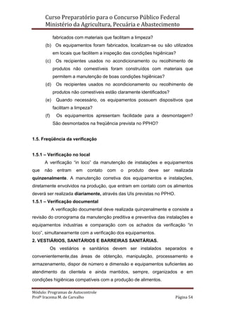Curso Preparatório para o Concurso Público Federal   
Ministério da Agricultura, Pecuária e Abastecimento 
 
Módulo: Programas de Autocontrole 
Profª Iracema M. de Carvalho  Página 54 
 
fabricados com materiais que facilitam a limpeza?
(b) Os equipamentos foram fabricados, localizam-se ou são utilizados
em locais que facilitem a inspeção das condições higiênicas?
(c) Os recipientes usados no acondicionamento ou recolhimento de
produtos não comestíveis foram construídos com materiais que
permitem a manutenção de boas condições higiênicas?
(d) Os recipientes usados no acondicionamento ou recolhimento de
produtos não comestíveis estão claramente identificados?
(e) Quando necessário, os equipamentos possuem dispositivos que
facilitam a limpeza?
(f) Os equipamentos apresentam facilidade para a desmontagem?
São desmontados na freqüência prevista no PPHO?
1.5. Freqüência da verificação
1.5.1 – Verificação no local
A verificação “in loco” da manutenção de instalações e equipamentos
que não entram em contato com o produto deve ser realizada
quinzenalmente. A manutenção corretiva dos equipamentos e instalações,
diretamente envolvidos na produção, que entram em contato com os alimentos
deverá ser realizada diariamente, através das UIs previstas no PPHO.
1.5.1 – Verificação documental
A verificação documental deve realizada quinzenalmente e consiste a
revisão do cronograma da manutenção preditiva e preventiva das instalações e
equipamentos industrias e comparação com os achados da verificação “in
loco”, simultaneamente com a verificação dos equipamentos.
2. VESTIÁRIOS, SANITÁRIOS E BARREIRAS SANITÁRIAS.
Os vestiários e sanitários devem ser instalados separados e
convenientemente,das áreas de obtenção, manipulação, processamento e
armazenamento, dispor de número e dimensão e equipamentos suficientes ao
atendimento da clientela e ainda mantidos, sempre, organizados e em
condições higiênicas compatíveis com a produção de alimentos.
 