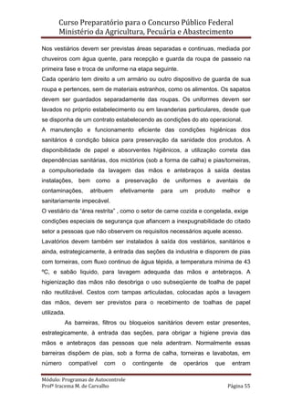 Curso Preparatório para o Concurso Público Federal   
Ministério da Agricultura, Pecuária e Abastecimento 
 
Módulo: Programas de Autocontrole 
Profª Iracema M. de Carvalho  Página 55 
 
Nos vestiários devem ser previstas áreas separadas e continuas, mediada por
chuveiros com água quente, para recepção e guarda da roupa de passeio na
primeira fase e troca de uniforme na etapa seguinte.
Cada operário tem direito a um armário ou outro dispositivo de guarda de sua
roupa e pertences, sem de materiais estranhos, como os alimentos. Os sapatos
devem ser guardados separadamente das roupas. Os uniformes devem ser
lavados no próprio estabelecimento ou em lavanderias particulares, desde que
se disponha de um contrato estabelecendo as condições do ato operacional.
A manutenção e funcionamento eficiente das condições higiênicas dos
sanitários é condição básica para preservação da sanidade dos produtos. A
disponibilidade de papel e absorventes higiênicos, a utilização correta das
dependências sanitárias, dos mictórios (sob a forma de calha) e pias/torneiras,
a compulsoriedade da lavagem das mãos e antebraços à saída destas
instalações, bem como a preservação de uniformes e aventais de
contaminações, atribuem efetivamente para um produto melhor e
sanitariamente impecável.
O vestiário da “área restrita” , como o setor de carne cozida e congelada, exige
condições especiais de segurança que afiancem a inexpugnabilidade do citado
setor a pessoas que não observem os requisitos necessários aquele acesso.
Lavatórios devem também ser instalados à saída dos vestiários, sanitários e
ainda, estrategicamente, à entrada das seções da industria e disporem de pias
com torneiras, com fluxo continuo de água tépida, a temperatura mínima de 43
ºC, e sabão liquido, para lavagem adequada das mãos e antebraços. A
higienização das mãos não desobriga o uso subseqüente de toalha de papel
não reutilizável. Cestos com tampas articuladas, colocadas após a lavagem
das mãos, devem ser previstos para o recebimento de toalhas de papel
utilizada.
As barreiras, filtros ou bloqueios sanitários devem estar presentes,
estrategicamente, à entrada das seções, para obrigar a higiene previa das
mãos e antebraços das pessoas que nela adentram. Normalmente essas
barreiras dispõem de pias, sob a forma de calha, torneiras e lavabotas, em
número compatível com o contingente de operários que entram
 