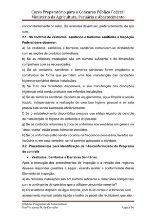 Curso Preparatório para o Concurso Público Federal   
Ministério da Agricultura, Pecuária e Abastecimento 
 
Módulo: Programas de Autocontrole 
Profª Iracema M. de Carvalho  Página 56 
 
concomitantemente no setor. Os lavabotas devem ser, preferentemente, do tipo
solo.
2.1. No controle de vestiários, sanitários e barreiras sanitárias a Inspeção
Federal deve observar:
a) Se vestiários, sanitários e barreiras sanitárias comunicam-se diretamente
com as seções de produtos comestíveis.
b) Se as referidas instalações são em número suficiente e de dimensões
compatíveis com as necessidades.
c) Se os vestiários, sanitários e barreiras sanitárias foram projetados e
construídos de forma que permitam uma boa manutenção das condições
higienico-sanitárias destas instalações.
d) Se fruto das facilidades disponíveis, a sua manutenção das condições
higiênicas está sendo praticada nas referidas instalações.
e) Se as barreiras sanitárias dispõem de equipamentos, água límpida e sabão
liquido, indispensáveis a realização de uma boa higiene pessoal e se esta
pratica está sendo exercitada eficientemente.
f) Se o estabelecimento disponibiliza pessoas que efetua registro de controle
da manutenção de higiene do ambiente e do pessoal.
g) Se os cuidados referentes à troca de uniformes nos vestiários em geral e na
“área restrita” estão sendo fielmente atendidos.
h) Se os uniformes estão sendo trocados na freqüência necessária, lavados na
indústria e, em caso contrário, se há contrato adequado a atividade.
2.2. Procedimentos para identificação de não-conformidade do Programa
de controle
• Vestiários, Sanitários e Barreiras Sanitárias.
Após a execução dos procedimentos de inspeção e a revisão dos registros
deve-se responder questões a seguir, visando avaliar a conformidade desse
Elemento de Inspeção.
a) As referidas instalações são em número suficiente e dimensões compatíveis
com o contingente de operários que a utilizam concomitantemente?
b) Os lavatórios dispõem de água límpida, com fluxo continuo e torneiras sem
acionamento manual, sabão liquido e toalha de papel não reutilizável, que são
 