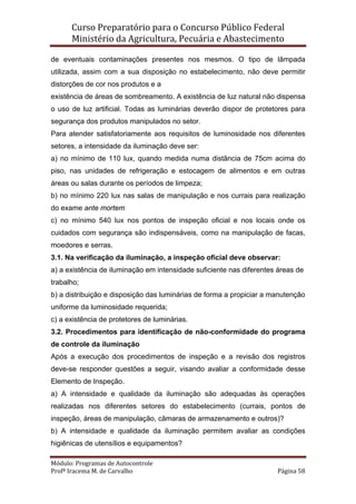 Curso Preparatório para o Concurso Público Federal   
Ministério da Agricultura, Pecuária e Abastecimento 
 
Módulo: Programas de Autocontrole 
Profª Iracema M. de Carvalho  Página 58 
 
de eventuais contaminações presentes nos mesmos. O tipo de lâmpada
utilizada, assim com a sua disposição no estabelecimento, não deve permitir
distorções de cor nos produtos e a
existência de áreas de sombreamento. A existência de luz natural não dispensa
o uso de luz artificial. Todas as luminárias deverão dispor de protetores para
segurança dos produtos manipulados no setor.
Para atender satisfatoriamente aos requisitos de luminosidade nos diferentes
setores, a intensidade da iluminação deve ser:
a) no mínimo de 110 lux, quando medida numa distância de 75cm acima do
piso, nas unidades de refrigeração e estocagem de alimentos e em outras
áreas ou salas durante os períodos de limpeza;
b) no mínimo 220 lux nas salas de manipulação e nos currais para realização
do exame ante mortem
c) no mínimo 540 lux nos pontos de inspeção oficial e nos locais onde os
cuidados com segurança são indispensáveis, como na manipulação de facas,
moedores e serras.
3.1. Na verificação da iluminação, a inspeção oficial deve observar:
a) a existência de iluminação em intensidade suficiente nas diferentes áreas de
trabalho;
b) a distribuição e disposição das luminárias de forma a propiciar a manutenção
uniforme da luminosidade requerida;
c) a existência de protetores de luminárias.
3.2. Procedimentos para identificação de não-conformidade do programa
de controle da iluminação
Após a execução dos procedimentos de inspeção e a revisão dos registros
deve-se responder questões a seguir, visando avaliar a conformidade desse
Elemento de Inspeção.
a) A intensidade e qualidade da iluminação são adequadas às operações
realizadas nos diferentes setores do estabelecimento (currais, pontos de
inspeção, áreas de manipulação, câmaras de armazenamento e outros)?
b) A intensidade e qualidade da iluminação permitem avaliar as condições
higiênicas de utensílios e equipamentos?
 