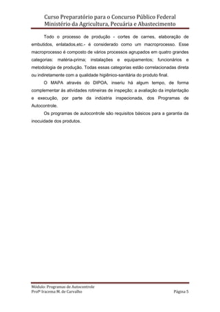 Curso Preparatório para o Concurso Público Federal   
Ministério da Agricultura, Pecuária e Abastecimento 
 
Módulo: Programas de Autocontrole 
Profª Iracema M. de Carvalho  Página 5 
 
Todo o processo de produção - cortes de carnes, elaboração de
embutidos, enlatados,etc.- é considerado como um macroprocesso. Esse
macroprocesso é composto de vários processos agrupados em quatro grandes
categorias: matéria-prima; instalações e equipamentos; funcionários e
metodologia de produção. Todas essas categorias estão correlacionadas direta
ou indiretamente com a qualidade higiênico-sanitária do produto final.
O MAPA através do DIPOA, inseriu há algum tempo, de forma
complementar às atividades rotineiras de inspeção; a avaliação da implantação
e execução, por parte da indústria inspecionada, dos Programas de
Autocontrole.
Os programas de autocontrole são requisitos básicos para a garantia da
inocuidade dos produtos.
 