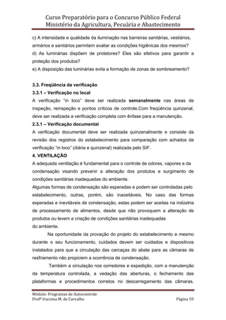 Curso Preparatório para o Concurso Público Federal   
Ministério da Agricultura, Pecuária e Abastecimento 
 
Módulo: Programas de Autocontrole 
Profª Iracema M. de Carvalho  Página 59 
 
c) A intensidade e qualidade da iluminação nas barreiras sanitárias, vestiários,
armários e sanitários permitem avaliar as condições higiênicas dos mesmos?
d) As luminárias dispõem de protetores? Eles são efetivos para garantir a
proteção dos produtos?
e) A disposição das luminárias evita a formação de zonas de sombreamento?
3.3. Freqüência da verificação
3.3.1 – Verificação no local
A verificação “in loco” deve ser realizada semanalmente nas áreas de
inspeção, reinspeção e pontos críticos de controle.Com freqüência quinzenal,
deve ser realizada a verificação completa com ênfase para a manutenção.
2.3.1 – Verificação documental
A verificação documental deve ser realizada quinzenalmente e consiste da
revisão dos registros do estabelecimento para comparação com achados da
verificação “in loco” (diária e quinzenal) realizada pelo SIF.
4. VENTILAÇÃO
A adequada ventilação é fundamental para o controle de odores, vapores e da
condensação visando prevenir a alteração dos produtos e surgimento de
condições sanitárias inadequadas do ambiente.
Algumas formas de condensação são esperadas e podem ser controladas pelo
estabelecimento, outras, porém, são inaceitáveis. No caso das formas
esperadas e inevitáveis de condensação, estas podem ser aceitas na indústria
de processamento de alimentos, desde que não provoquem a alteração de
produtos ou levem a criação de condições sanitárias inadequadas
do ambiente.
Na oportunidade da provação do projeto do estabelecimento e mesmo
durante o seu funcionamento, cuidados devem ser cuidados e dispositivos
instalados para que a circulação das carcaças do abate para as câmaras de
resfriamento não propiciem a ocorrência de condensação.
Também a circulação nos corredores e expedição, com a manutenção
da temperatura controlada, a vedação das aberturas, o fechamento das
plataformas e procedimentos corretos no descarregamento das câmaras,
 
