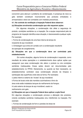 Curso Preparatório para o Concurso Público Federal   
Ministério da Agricultura, Pecuária e Abastecimento 
 
Módulo: Programas de Autocontrole 
Profª Iracema M. de Carvalho  Página 60 
 
concorrem para atenuar o problema de condensação. A presença de neve ou
gelo também constituem inconveniente aos produtos embalados e
armazenados e deve ser combatido com medidas preventivas.
4.1. No controle da ventilação a Inspeção Federal deve observar:
(a) Situações envolvendo condensação que não requerem ações
Em algumas situações, a condensação não afeta a segurança do
produto, condições sanitárias ou a inspeção. Se a equipe responsável pelo do
programa de inspeção identifica essa situação, é desnecessária qualquer ação.
Por exemplo:
i. Forma de condensação de uma face interna da tampa do
recipiente de aço inoxidável;
ii. Embalagem que entra em contato com a condensação resultante
da operação de congelamento.
(b) Situações em que a condensação deve ser controlada pelo
estabelecimento
Em outras situações, alguma forma de condensação é esperada, como
resultado de certas operações e o estabelecimento deve aplicar ações que
assegurem que essa condensação não altere o produto ou crie condições
sanitárias inadequadas. Essas ações devem ser documentadas pelo
estabelecimento no PPHO. Diariamente, ou quando se fizer necessário, os
estabelecimentos controlam essa condensação através da limpeza e
sanitização das superfícies onde esta se forma. Por exemplos:
i.Lados interno e externo de “chutes” de aço inoxidável.
ii.Forros de locais onde são mantidos cozinhadores e forro da
área onde estão instalados tanques de resfriamento de frangos.
iii.Lado externo de tanque de aço inoxidável, usado no
resfriamento com gelo.
(c) Situações em que a Inspeção Federal deve aplicar a ação fiscal
Em algumas situações a condensação provoca a alteração dos produtos,
criando condições sanitárias inadequadas e/ou interferindo na inspeção. Por
exemplo:
i. Formas de condensação de forro e paredes de áreas de
 