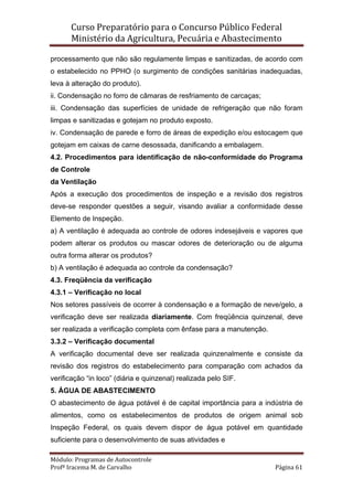 Curso Preparatório para o Concurso Público Federal   
Ministério da Agricultura, Pecuária e Abastecimento 
 
Módulo: Programas de Autocontrole 
Profª Iracema M. de Carvalho  Página 61 
 
processamento que não são regulamente limpas e sanitizadas, de acordo com
o estabelecido no PPHO (o surgimento de condições sanitárias inadequadas,
leva à alteração do produto).
ii. Condensação no forro de câmaras de resfriamento de carcaças;
iii. Condensação das superfícies de unidade de refrigeração que não foram
limpas e sanitizadas e gotejam no produto exposto.
iv. Condensação de parede e forro de áreas de expedição e/ou estocagem que
gotejam em caixas de carne desossada, danificando a embalagem.
4.2. Procedimentos para identificação de não-conformidade do Programa
de Controle
da Ventilação
Após a execução dos procedimentos de inspeção e a revisão dos registros
deve-se responder questões a seguir, visando avaliar a conformidade desse
Elemento de Inspeção.
a) A ventilação é adequada ao controle de odores indesejáveis e vapores que
podem alterar os produtos ou mascar odores de deterioração ou de alguma
outra forma alterar os produtos?
b) A ventilação é adequada ao controle da condensação?
4.3. Freqüência da verificação
4.3.1 – Verificação no local
Nos setores passíveis de ocorrer à condensação e a formação de neve/gelo, a
verificação deve ser realizada diariamente. Com freqüência quinzenal, deve
ser realizada a verificação completa com ênfase para a manutenção.
3.3.2 – Verificação documental
A verificação documental deve ser realizada quinzenalmente e consiste da
revisão dos registros do estabelecimento para comparação com achados da
verificação “in loco” (diária e quinzenal) realizada pelo SIF.
5. ÁGUA DE ABASTECIMENTO
O abastecimento de água potável é de capital importância para a indústria de
alimentos, como os estabelecimentos de produtos de origem animal sob
Inspeção Federal, os quais devem dispor de água potável em quantidade
suficiente para o desenvolvimento de suas atividades e
 