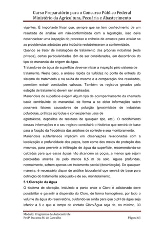 Curso Preparatório para o Concurso Público Federal   
Ministério da Agricultura, Pecuária e Abastecimento 
 
Módulo: Programas de Autocontrole 
Profª Iracema M. de Carvalho  Página 63 
 
vigentes. É importante frisar que, sempre que se tem conhecimento de um
resultado de análise em não-conformidade com a legislação, isso deve
desencadear uma inspeção do processo e colheita de amostra para avaliar se
as providencias adotadas pela indústria restabeleceram a conformidade.
Quando se tratar de instalações de tratamento das próprias indústrias (rede
privada), certas particularidades têm de ser consideradas, em decorrência do
tipo de manancial de origem da água.
Tratando-se de água de superfície deve-se iniciar a inspeção pelo sistema de
tratamento. Neste caso, a análise rápida da turbidez no ponto de entrada do
sistema de tratamento e na saída do mesmo e a comparação dos resultados,
permitem extrair conclusões valiosas. Também os registros gerados pela
estação de tratamento devem ser analisados.
Mananciais de superfície exigem algum tipo de acompanhamento da chamada
bacia contribuinte do manancial, de forma a se obter informações sobre
possíveis fatores causadores de poluição (proximidade de indústrias
poluidoras, práticas agrícolas e conseqüentes usos de
agrotóxicos, depósitos de resíduos de qualquer tipo, etc.). O recolhimento
dessas informações e o seu registro constituirá o histórico que servirá de base
para a fixação da freqüência das análises de controle e seu monitoramento.
Mananciais subterrâneos implicam em observações relacionadas com a
localização e profundidade dos poços, bem como dos meios de proteção dos
mesmos, para prevenir a infiltração de água da superfície, recomendando-se
cuidados para que essas águas não alcancem os poços, a menos que sejam
percoladas através de pelo menos 6,5 m de solo. Águas profundas,
normalmente, sofrem apenas um tratamento parcial (desinfecção). De qualquer
maneira, é necessário dispor de análise laboratorial que servirá de base para
definição do tratamento adequado e de seu monitoramento.
5.1.Cloração da Água
O sistema de cloração, incluindo o ponto onde o Cloro é adicionado deve
possibilitar e garantir a dispersão do Cloro, de forma homogênea, por todo o
volume de água do reservatório, cuidando-se ainda para que o pH da água seja
inferior a 8 e que o tempo de contato Cloro/Água seja de, no mínimo, 30
 