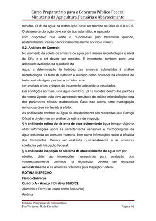 Curso Preparatório para o Concurso Público Federal   
Ministério da Agricultura, Pecuária e Abastecimento 
 
Módulo: Programas de Autocontrole 
Profª Iracema M. de Carvalho  Página 64 
 
minutos. O pH da água, na distribuição, deve ser mantido na faixa de 6,0 a 9,5.
O sistema de cloração deve ser do tipo automático e equipado
com dispositivo que alerte o responsável pelo tratamento quando,
acidentalmente, cessa o funcionamento (alarme sonoro e visual).
5.2. Análises de Controle
No momento da coleta de amostra de água para análise microbiológica o nível
de CRL e o pH devem ser medidos. É importante, também, para uma
adequada avaliação da qualidade da
água, a determinação da turbidez das amostras submetidas à análise
microbiológica. O teste de turbidez é utilizado como indicador da eficiência do
tratamento da água, por isso a turbidez deve
ser avaliada antes e depois do tratamento cotejando os resultados.
Em condições normais, uma água com CRL, pH e turbidez dentro dos padrões
da norma vigente, não deve apresentar resultado de análise microbiológica fora
dos parâmetros oficiais estabelecidos. Caso isso ocorra, uma investigação
minuciosa deve ser levada a efeito.
As análises de controle de água de abastecimento são realizadas pelo Serviço
Oficial e dividem-se em análise de rotina e de inspeção:
§ A análise de rotina do sistema de abastecimento de água tem por objetivo
obter informações sobre as características sensoriais e microbiológicas da
água destinada ao consumo humano, bem como informações sobre a eficácia
dos tratamentos. Deverá ser realizada quinzenalmente e as amostras
coletadas pela Inspeção Federal.
§ A análise de inspeção do sistema de abastecimento de água tem por
objetivo obter as informações necessárias para avaliação dos
valores/parâmetros definidos na legislação. Deverá ser realizada
semestralmente e as amostras coletadas pela Inspeção Federal.
ROTINA INSPEÇÃO
Físico-Químicas
Quadro A – Anexo II Diretiva 98/83/CE
Alumínio e Ferro (se usado como floculante)
Amônia
 