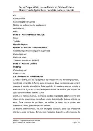 Curso Preparatório para o Concurso Público Federal   
Ministério da Agricultura, Pecuária e Abastecimento 
 
Módulo: Programas de Autocontrole 
Profª Iracema M. de Carvalho  Página 65 
 
Cor
Condutividade
Concentração hidrogênica
Nitritos (se a cloramina for usada como
desinfetante)
Odor
Parte B – Anexo I Diretiva 98/83/CE
Sabor
Turbidez
Microbiológicas
Quadro A – Anexo II Diretiva 98/83/CE
Clostridium perfringens (água de superfície)
Escherichia coli
Coliforme totais
* Atender também ao RIISPOA
Parte A – Anexo II Diretiva
98/83/CE
Escherichia coli
Enterococcus
5.3. Condições da rede hidráulica
A rede de distribuição de água potável do estabelecimento deve ser projetada,
construída e mantida de forma que a pressão de água no sistema seja sempre
superior à pressão atmosférica. Esta condição é importante porque impede o
contrafluxo de água e a conseqüente possibilidade de entrada, por sucção, de
água contaminada no sistema. Ainda
assim, por razões diversas, eventuais quedas de pressão podem ocorrer em
algum ponto, ocasionando contrafluxo e risco de introdução de água poluída na
rede. Para prevenir tal problema, as saídas de água nunca podem ser
submersas, como, por exemplo, em tanques
de triparia, esterilizadores, etc. Em situações especiais, caso seja impossível
atender a essa condição, deverão ser instalados dispositivos eliminadores de
 